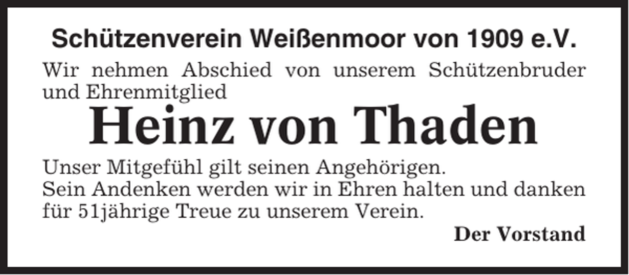 <p>Schützenverein Weißenmoor von 1909 e.V.<br />Wir nehmen Abschied von unserem Schützenbruder<br />und Ehrenmitglied</p><p>Heinz von Thaden<br />Unser Mitgefühl gilt seinen Angehörigen.<br />Sein Andenken werden wir in Ehren halten und danken<br />für 51jährige Treue zu unserem Verein.<br />Der Vorstand</p>