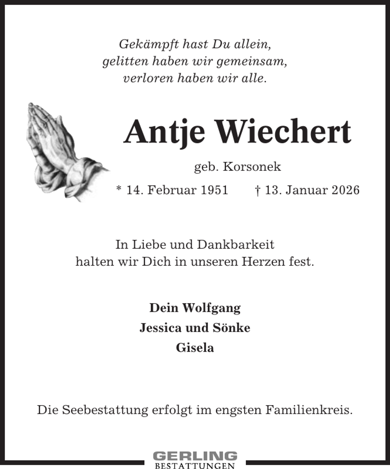 <p>Gekämpft hast Du allein,<br />gelitten haben wir gemeinsam,<br />verloren haben wir alle.</p><p>Antje Wiechert<br />geb. Korsonek<br />* 14. Februar 1951</p><p>† 13. Januar 2026</p><p>In Liebe und Dankbarkeit<br />halten wir Dich in unseren Herzen fest.</p><p>Dein Wolfgang<br />Jessica und Sönke<br />Gisela</p><p>Die Seebestattung erfolgt im engsten Familienkreis.</p>