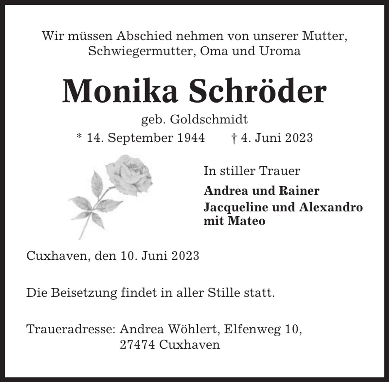 <p>Wir müssen Abschied nehmen von unserer Mutter,<br />Schwiegermutter, Oma und Uroma</p><p>Monika Schröder<br />geb. Goldschmidt<br />* 14. September 1944<br />† 4. Juni 2023<br />In stiller Trauer<br />Andrea und Rainer<br />Jacqueline und Alexandro<br />mit Mateo<br />Cuxhaven, den 10. Juni 2023<br />Die Beisetzung findet in aller Stille statt.<br />Traueradresse: Andrea Wöhlert, Elfenweg 10,<br />27474 Cuxhaven</p>