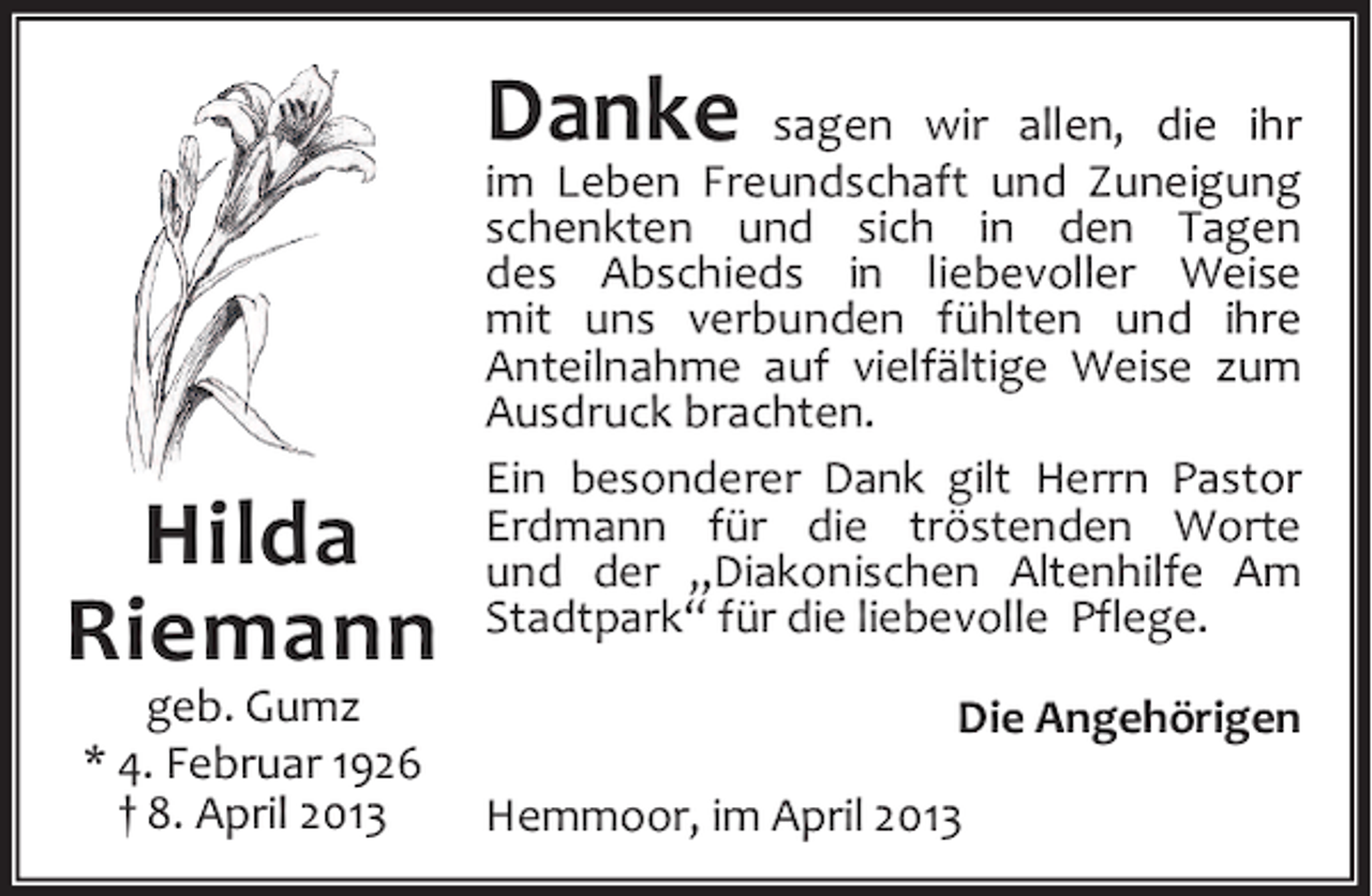 <p>Danke</p><p>Hilda<br />Riemann<br />geb. Gumz<br />* 4. Februar 1926<br />† 8. April 2013</p><p>sagen wir allen, die ihr<br />im Leben Freundschaft und Zuneigung<br />schenkten und sich in den Tagen<br />des Abschieds in liebevoller Weise<br />mit uns verbunden fühlten und ihre<br />Anteilnahme auf vielfältige Weise zum<br />Ausdruck brachten.<br />Ein besonderer Dank gilt Herrn Pastor<br />Erdmann für die tröstenden Worte<br />und der „Diakonischen Altenhilfe Am<br />Stadtpark“ für die liebevolle Pflege.<br />Die Angehörigen<br />Hemmoor, im April 2013</p>