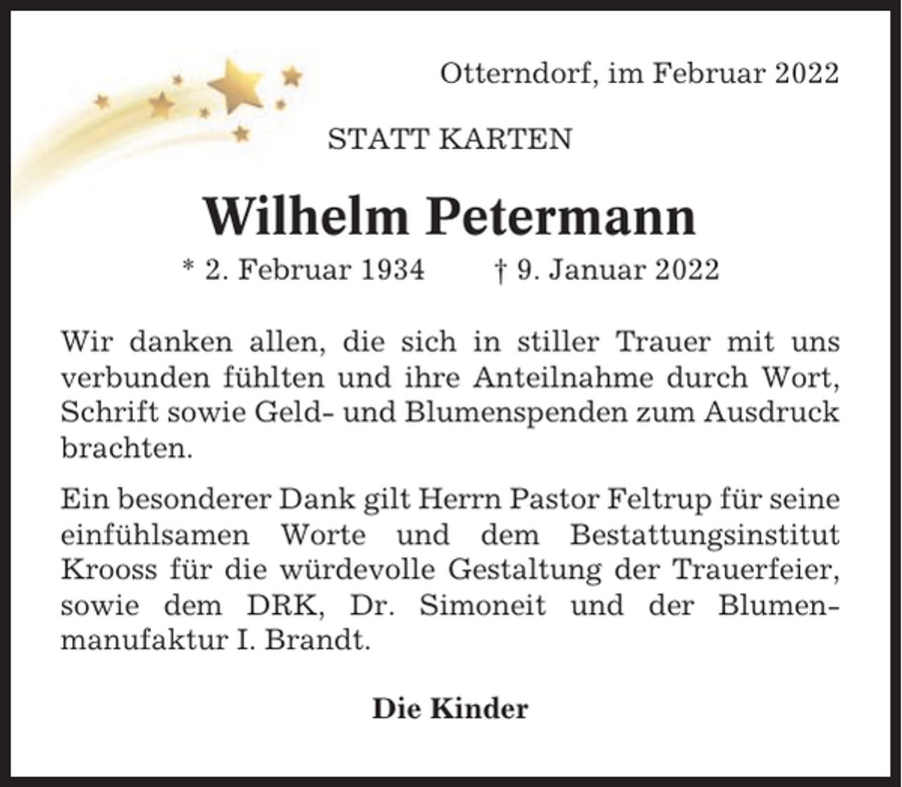 <p>Otterndorf, im Februar 2022<br />STATT KARTEN</p><p>Wilhelm Petermann<br />* 2. Februar 1934</p><p>† 9. Januar 2022</p><p>Wir danken allen, die sich in stiller Trauer mit uns<br />verbunden fühlten und ihre Anteilnahme durch Wort,<br />Schrift sowie Geld- und Blumenspenden zum Ausdruck<br />brachten.<br />Ein besonderer Dank gilt Herrn Pastor Feltrup für seine<br />einfühlsamen Worte und dem Bestattungsinstitut<br />Krooss für die würdevolle Gestaltung der Trauerfeier,<br />sowie dem DRK, Dr. Simoneit und der Blumenmanufaktur I. Brandt.<br />Die Kinder</p>