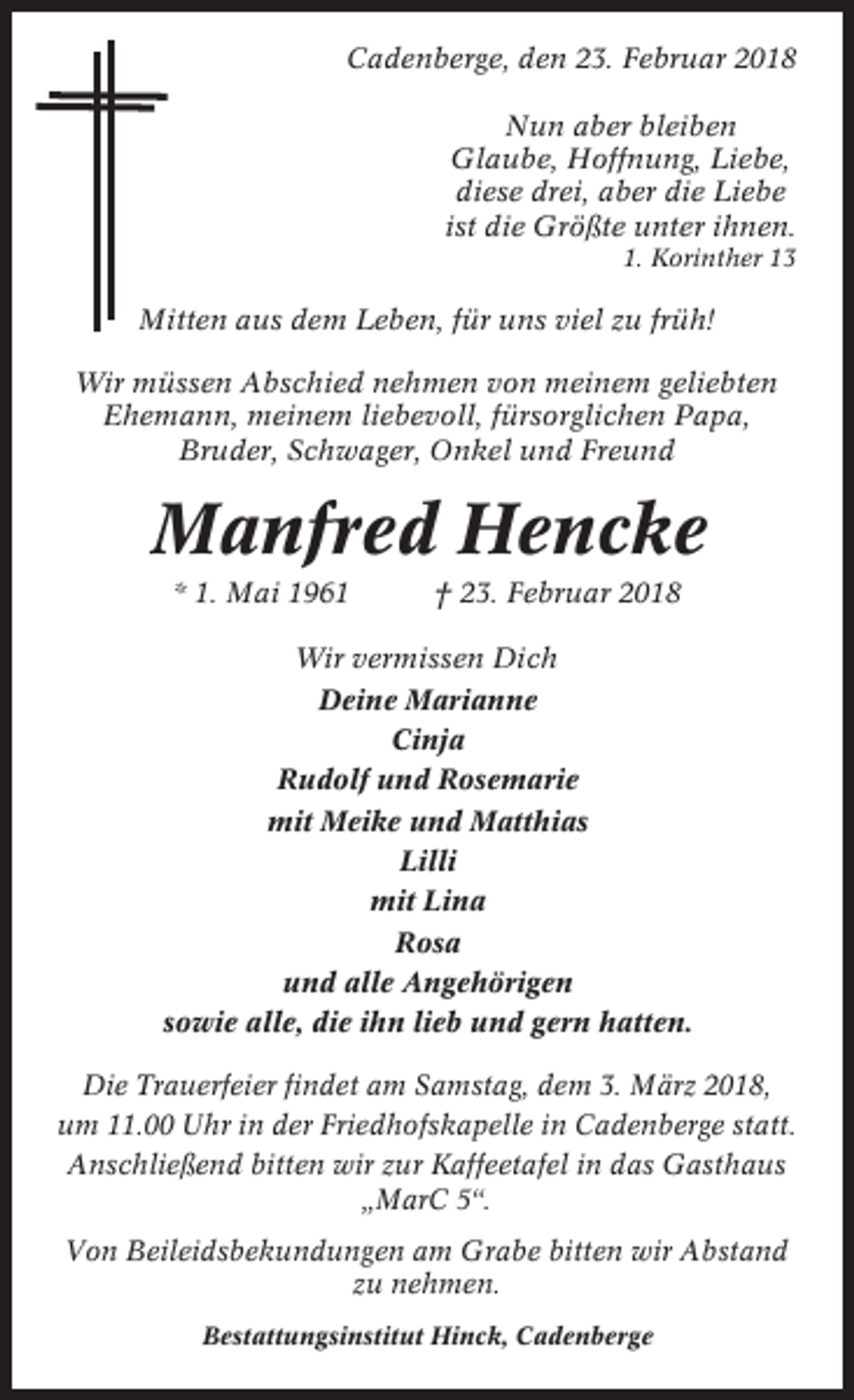<p>Cadenberge, den 23. Februar 2018<br />Nun aber bleiben<br />Glaube, Hoffnung, Liebe,<br />diese drei, aber die Liebe<br />ist die Größte unter ihnen.<br />1. Korinther 13</p><p>Mitten aus dem Leben, für uns viel zu früh!<br />Wir müssen Abschied nehmen von meinem geliebten<br />Ehemann, meinem liebevoll, fürsorglichen Papa,<br />Bruder, Schwager, Onkel und Freund</p><p>Manfred Hencke<br />* 1. Mai 1961</p><p>† 23. Februar 2018</p><p>Wir vermissen Dich<br />Deine Marianne<br />Cinja<br />Rudolf und Rosemarie<br />mit Meike und Matthias<br />Lilli<br />mit Lina<br />Rosa<br />und alle Angehörigen<br />sowie alle, die ihn lieb und gern hatten.<br />Die Trauerfeier findet am Samstag, dem 3. März 2018,<br />um 11.00 Uhr in der Friedhofskapelle in Cadenberge statt.<br />Anschließend bitten wir zur Kaffeetafel in das Gasthaus<br />„MarC 5“.<br />Von Beileidsbekundungen am Grabe bitten wir Abstand<br />zu nehmen.<br />Bestattungsinstitut Hinck, Cadenberge</p>