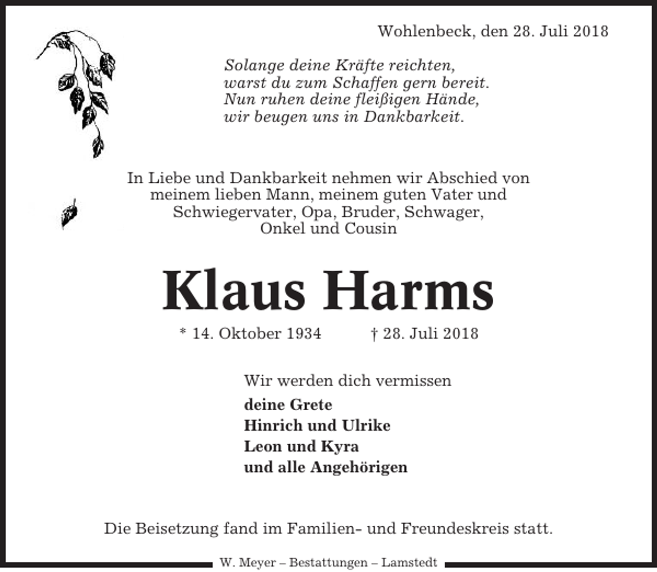 <p>Wohlenbeck, den 28. Juli 2018<br />Solange deine Kräfte reichten,<br />warst du zum Schaffen gern bereit.<br />Nun ruhen deine fleißigen Hände,<br />wir beugen uns in Dankbarkeit.</p><p>In Liebe und Dankbarkeit nehmen wir Abschied von<br />meinem lieben Mann, meinem guten Vater und<br />Schwiegervater, Opa, Bruder, Schwager,<br />Onkel und Cousin</p><p>Klaus Harms<br />* 14. Oktober 1934</p><p>† 28. Juli 2018</p><p>Wir werden dich vermissen<br />deine Grete<br />Hinrich und Ulrike<br />Leon und Kyra<br />und alle Angehörigen</p><p>Die Beisetzung fand im Familien- und Freundeskreis statt.<br />W. Meyer – Bestattungen – Lamstedt</p>