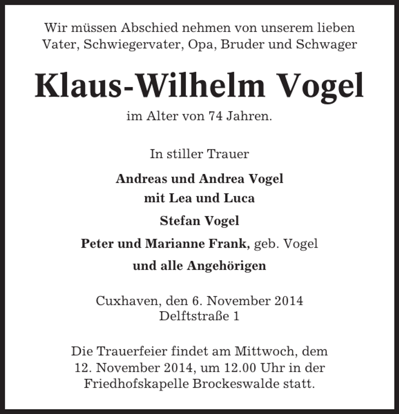 <p>Wir müssen Abschied nehmen von unserem lieben<br />Vater, Schwiegervater, Opa, Bruder und Schwager</p><p>Klaus-Wilhelm Vogel<br />im Alter von 74 Jahren.<br />In stiller Trauer<br />Andreas und Andrea Vogel<br />mit Lea und Luca<br />Stefan Vogel<br />Peter und Marianne Frank, geb. Vogel<br />und alle Angehörigen<br />Cuxhaven, den 6. November 2014<br />Delftstraße 1<br />Die Trauerfeier findet am Mittwoch, dem<br />12. November 2014, um 12.00 Uhr in der<br />Friedhofskapelle Brockeswalde statt.</p>