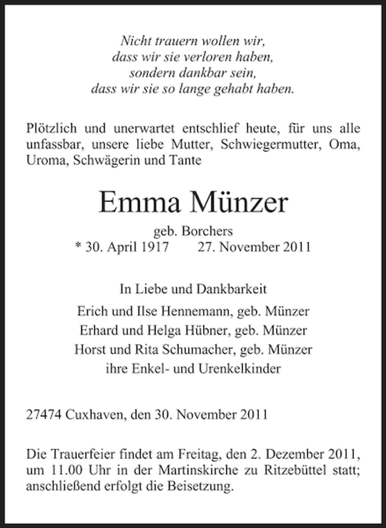 <p>Nicht trauern wollen wir,<br />dass wir sie verloren haben,<br />sondern dankbar sein,<br />dass wir sie so lange gehabt haben.<br />Plötzlich und unerwartet entschlief heute, für uns alle<br />unfassbar, unsere liebe Mutter, Schwiegermutter, Oma,<br />Uroma, Schwägerin und Tante</p><p>Emma Münzer<br />geb. Borchers<br />* 30. April 1917<br />27. November 2011<br />In Liebe und Dankbarkeit<br />Erich und Ilse Hennemann, geb. Münzer<br />Erhard und Helga Hübner, geb. Münzer<br />Horst und Rita Schumacher, geb. Münzer<br />ihre Enkel- und Urenkelkinder<br />27474 Cuxhaven, den 30. November 2011<br />Die Trauerfeier findet am Freitag, den 2. Dezember 2011,<br />um 11.00 Uhr in der Martinskirche zu Ritzebüttel statt;<br />anschließend erfolgt die Beisetzung.</p>