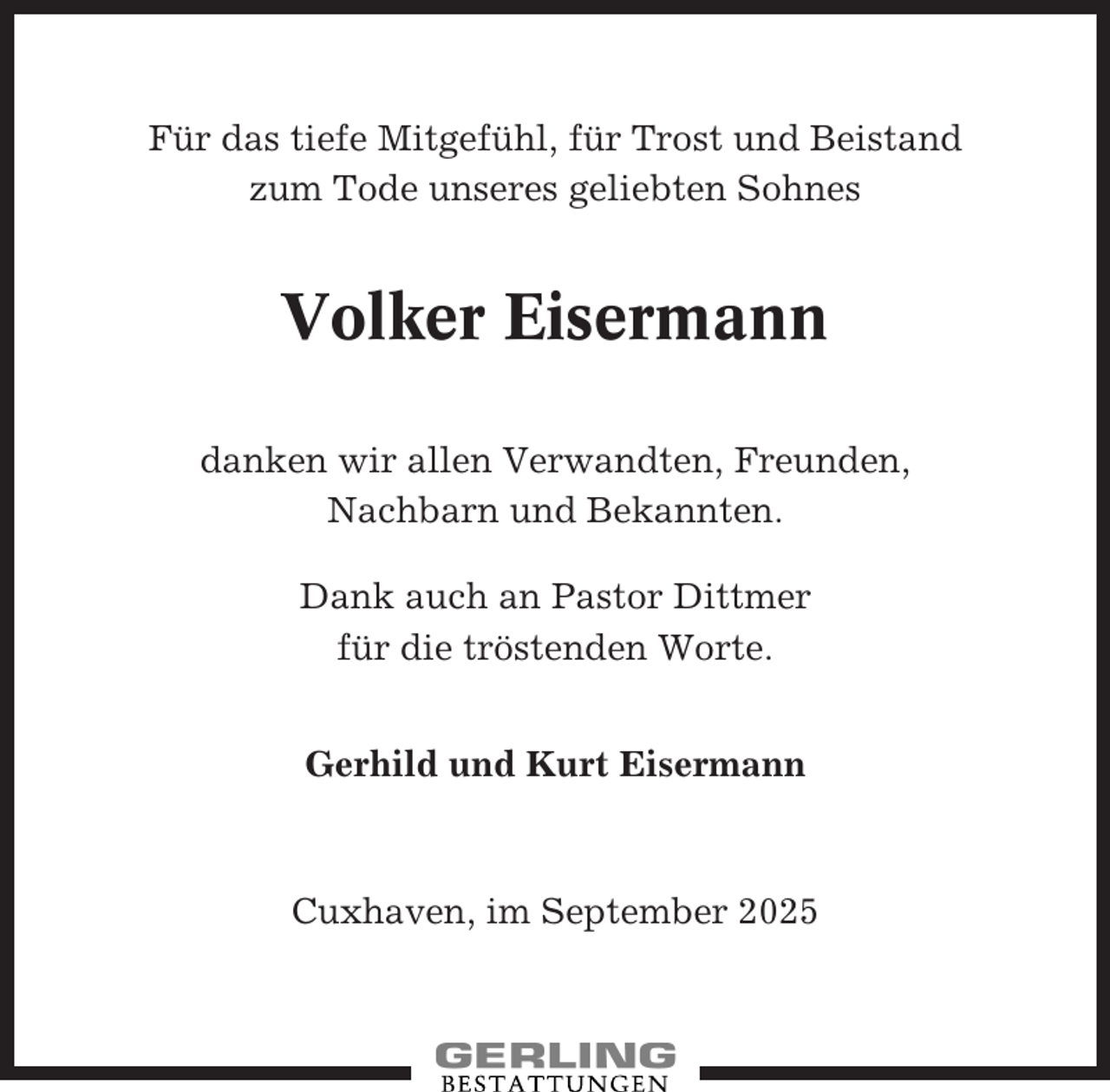 <p>Für das tiefe Mitgefühl, für Trost und Beistand<br />zum Tode unseres geliebten Sohnes</p><p>Volker Eisermann<br />danken wir allen Verwandten, Freunden,<br />Nachbarn und Bekannten.<br />Dank auch an Pastor Dittmer<br />für die tröstenden Worte.<br />Gerhild und Kurt Eisermann</p><p>Cuxhaven, im September 2025</p>
