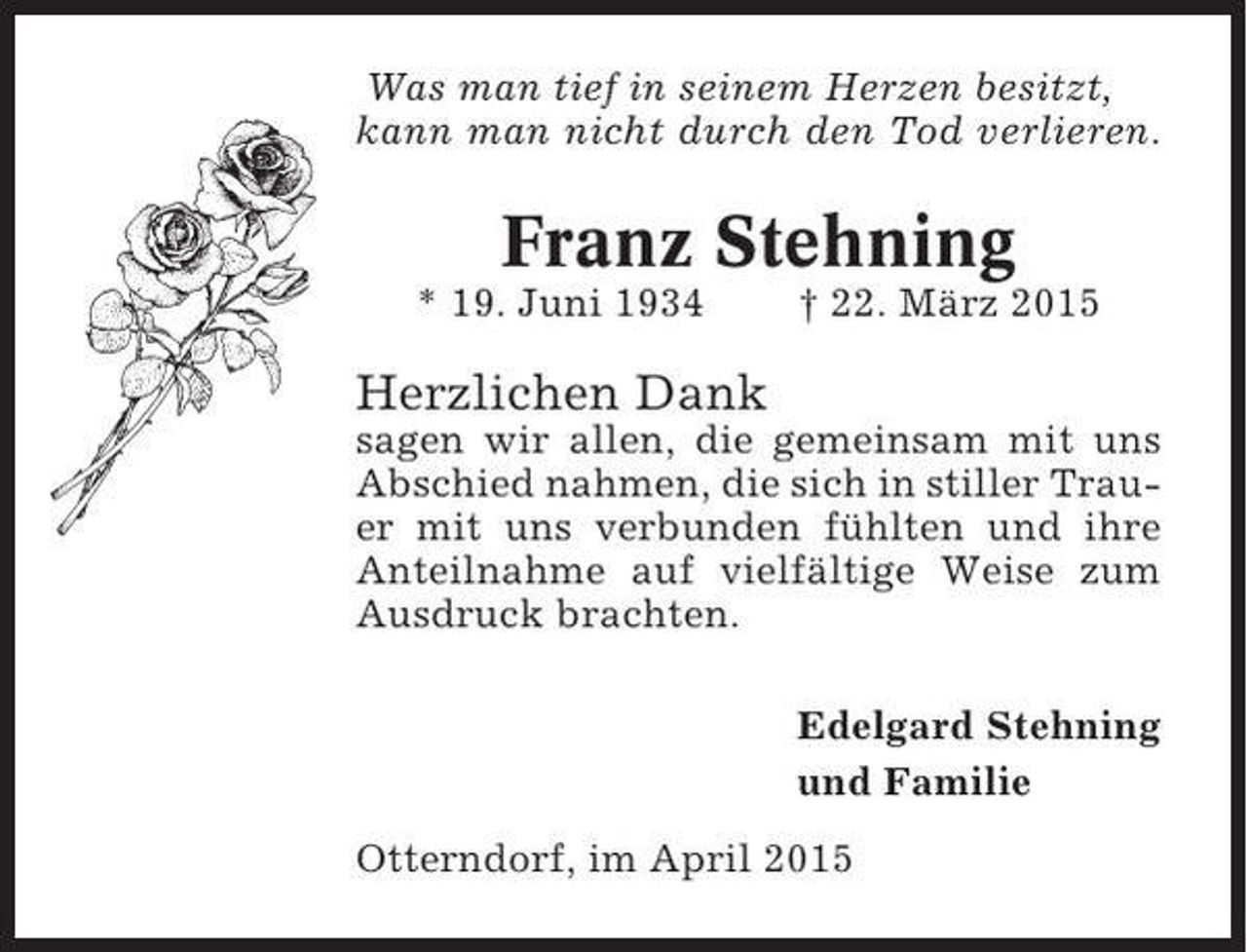 <p>Was man tief in seinem Herzen besitzt,<br />kann man nicht durch den Tod verlieren.</p><p>Franz Stehning<br />* 19. Juni 1934</p><p>† 22. März 2015</p><p>Herzlichen Dank<br />sagen wir allen, die gemeinsam mit uns<br />Abschied nahmen, die sich in stiller Trauer mit uns verbunden fühlten und ihre<br />Anteilnahme auf vielfältige Weise zum<br />Ausdruck brachten.<br />Edelgard Stehning<br />und Familie<br />Otterndorf, im April 2015</p>