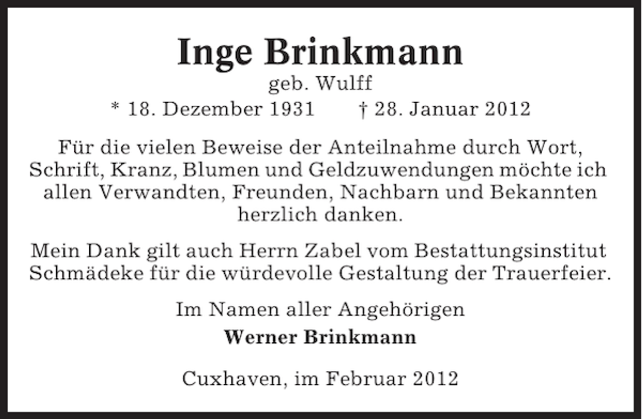 <p>Inge Brinkmann<br />geb. Wulff<br />* 18. Dezember 1931<br />† 28. Januar 2012<br />Für die vielen Beweise der Anteilnahme durch Wort,<br />Schrift, Kranz, Blumen und Geldzuwendungen möchte ich<br />allen Verwandten, Freunden, Nachbarn und Bekannten<br />herzlich danken.<br />Mein Dank gilt auch Herrn Zabel vom Bestattungsinstitut<br />Schmädeke für die würdevolle Gestaltung der Trauerfeier.<br />Im Namen aller Angehörigen<br />Werner Brinkmann<br />Cuxhaven, im Februar 2012</p>