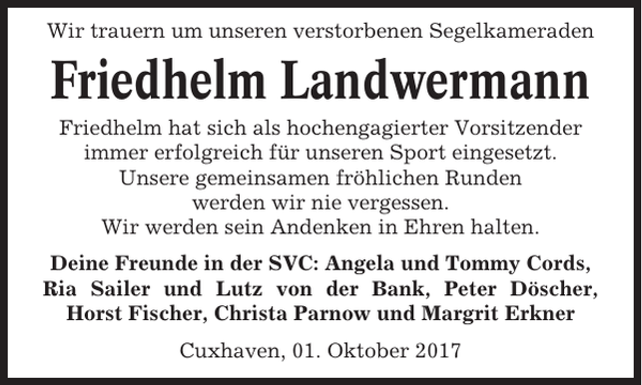 <p>Wir trauern um unseren verstorbenen Segelkameraden</p><p>Friedhelm Landwermann<br />Friedhelm hat sich als hochengagierter Vorsitzender<br />immer erfolgreich für unseren Sport eingesetzt.<br />Unsere gemeinsamen fröhlichen Runden<br />werden wir nie vergessen.<br />Wir werden sein Andenken in Ehren halten.<br />Deine Freunde in der SVC: Angela und Tommy Cords,<br />Ria Sailer und Lutz von der Bank, Peter Döscher,<br />Horst Fischer, Christa Parnow und Margrit Erkner<br />Cuxhaven, 01. Oktober 2017</p>