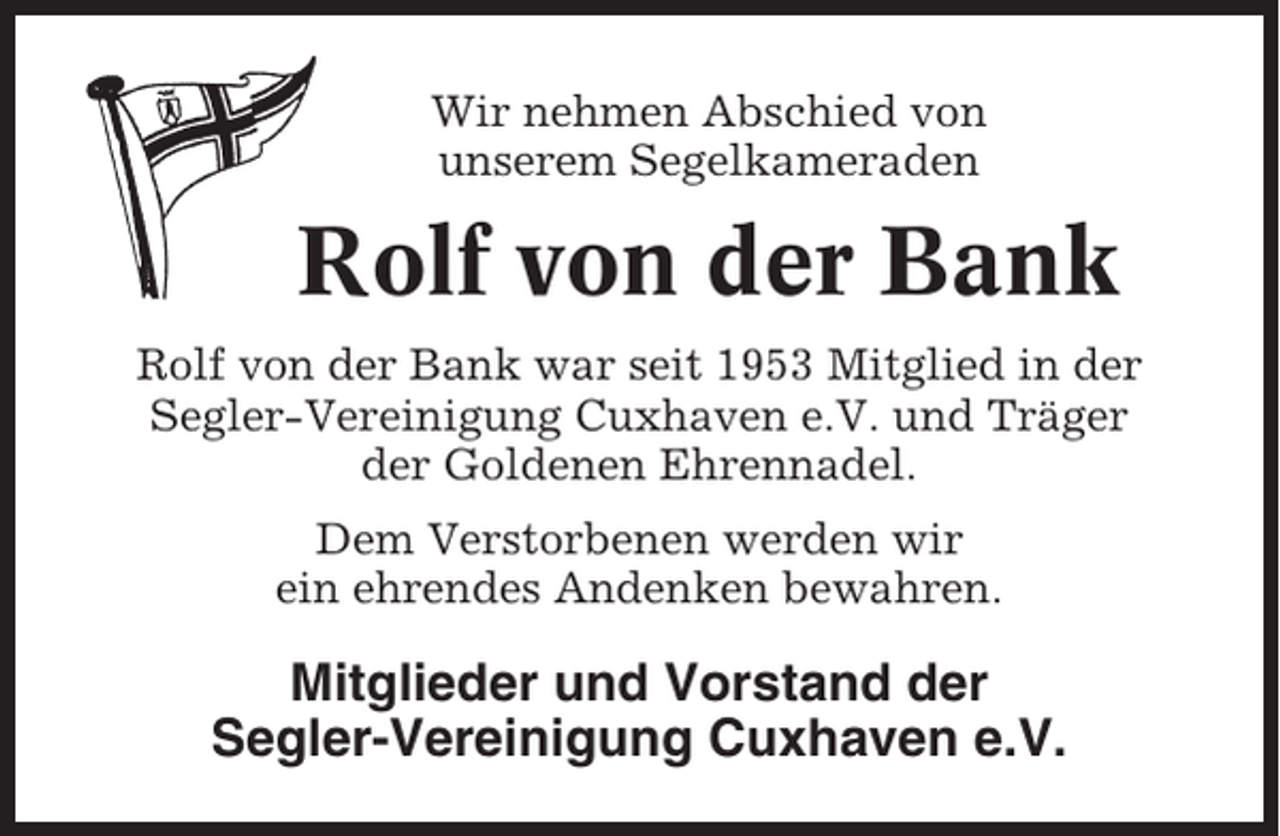 <p>Wir nehmen Abschied von<br />unserem Segelkameraden</p><p>Rolf von der Bank<br />Rolf von der Bank war seit 1953 Mitglied in der<br />Segler-Vereinigung Cuxhaven e.V. und Träger<br />der Goldenen Ehrennadel.<br />Dem Verstorbenen werden wir<br />ein ehrendes Andenken bewahren.</p><p>Mitglieder und Vorstand der<br />Segler-Vereinigung Cuxhaven e.V.</p>