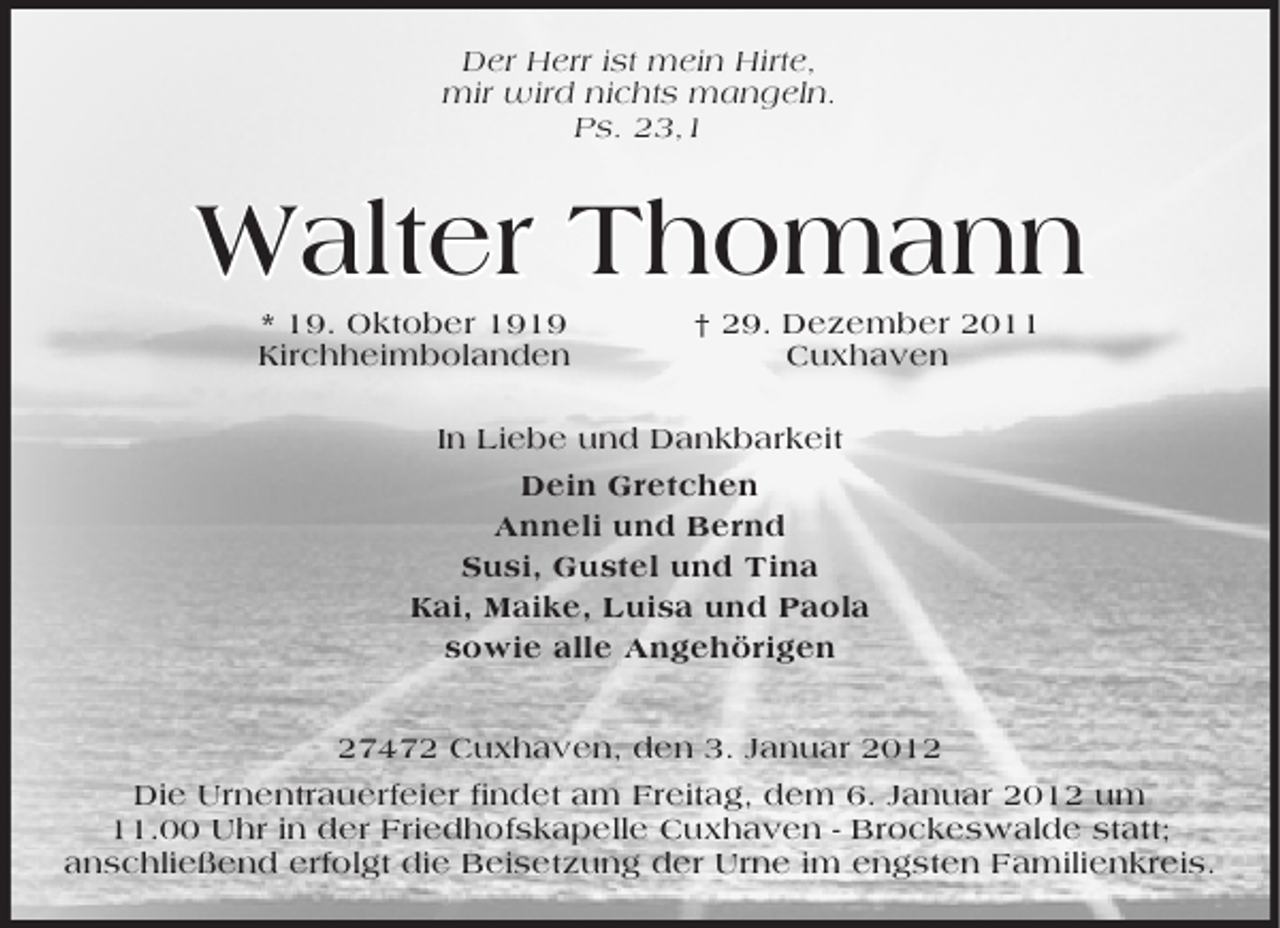 <p>Der Herr ist mein Hirte,<br />mir wird nichts mangeln.<br />Ps. 23,1</p><p>Walter Thomann<br />* 19. Oktober 1919<br />Kirchheimbolanden</p><p>† 29. Dezember 2011<br />Cuxhaven</p><p>In Liebe und Dankbarkeit<br />Dein Gretchen<br />Anneli und Bernd<br />Susi, Gustel und Tina<br />Kai, Maike, Luisa und Paola<br />sowie alle Angehörigen<br />27472 Cuxhaven, den 3. Januar 2012<br />Die Urnentrauerfeier findet am Freitag, dem 6. Januar 2012 um<br />11.00 Uhr in der Friedhofskapelle Cuxhaven - Brockeswalde statt;<br />anschließend erfolgt die Beisetzung der Urne im engsten Familienkreis.</p>