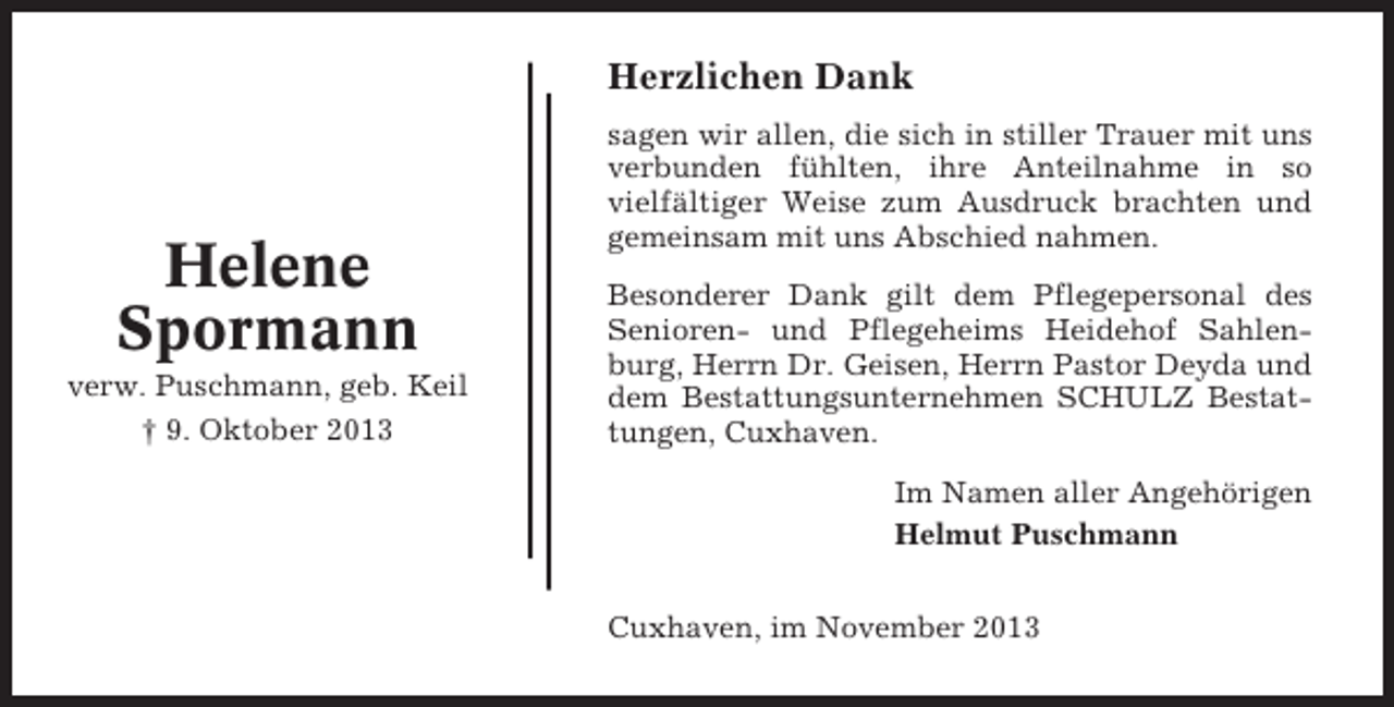 <p>Herzlichen Dank</p><p>Helene<br />Spormann<br />verw. Puschmann, geb. Keil<br />† 9. Oktober 2013</p><p>sagen wir allen, die sich in stiller Trauer mit uns<br />verbunden fühlten, ihre Anteilnahme in so<br />vielfältiger Weise zum Ausdruck brachten und<br />gemeinsam mit uns Abschied nahmen.<br />Besonderer Dank gilt dem Pflegepersonal des<br />Senioren- und Pflegeheims Heidehof Sahlenburg, Herrn Dr. Geisen, Herrn Pastor Deyda und<br />dem Bestattungsunternehmen SCHULZ Bestattungen, Cuxhaven.<br />Im Namen aller Angehörigen<br />Helmut Puschmann<br />Cuxhaven, im November 2013</p>