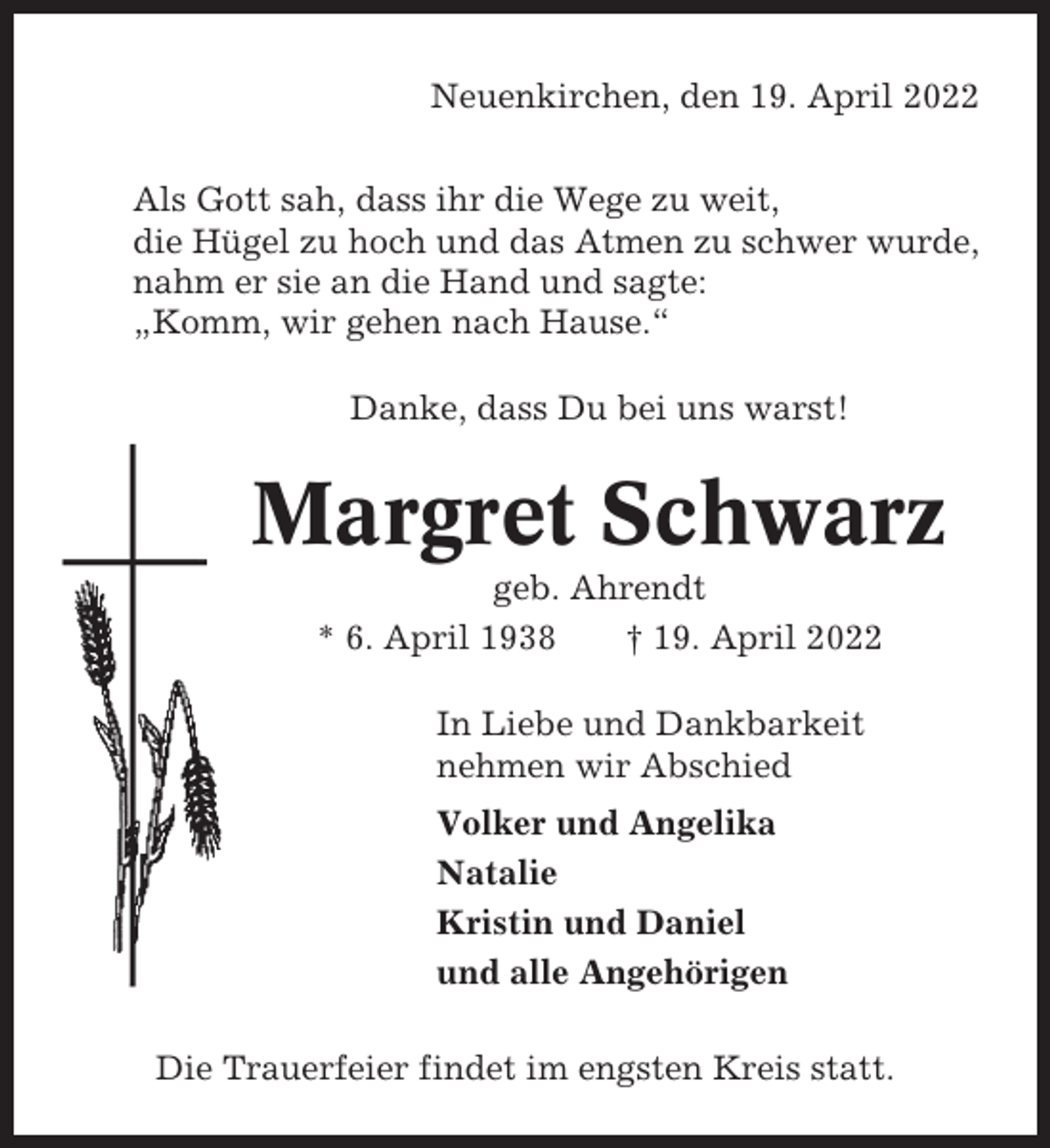 <p>Neuenkirchen, den 19. April 2022<br />Als Gott sah, dass ihr die Wege zu weit,<br />die Hügel zu hoch und das Atmen zu schwer wurde,<br />nahm er sie an die Hand und sagte:<br />„Komm, wir gehen nach Hause.“<br />Danke, dass Du bei uns warst!</p><p>Margret Schwarz<br />geb. Ahrendt<br />* 6. April 1938<br />† 19. April 2022<br />In Liebe und Dankbarkeit<br />nehmen wir Abschied<br />Volker und Angelika<br />Natalie<br />Kristin und Daniel<br />und alle Angehörigen<br />Die Trauerfeier findet im engsten Kreis statt.</p>