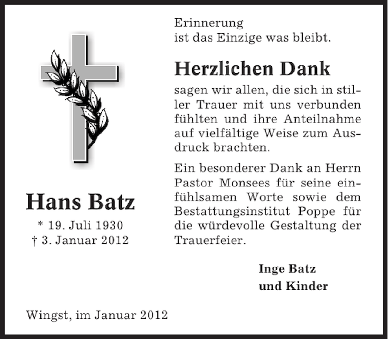 <p>Erinnerung<br />ist das Einzige was bleibt.</p><p>Herzlichen Dank<br />sagen wir allen, die sich in stiller Trauer mit uns verbunden<br />fühlten und ihre Anteilnahme<br />auf vielfältige Weise zum Ausdruck brachten.</p><p>Hans Batz<br />* 19. Juli 1930<br />† 3. Januar 2012</p><p>Ein besonderer Dank an Herrn<br />Pastor Monsees für seine einfühlsamen Worte sowie dem<br />Bestattungsinstitut Poppe für<br />die würdevolle Gestaltung der<br />Trauerfeier.<br />Inge Batz<br />und Kinder</p><p>Wingst, im Januar 2012</p>