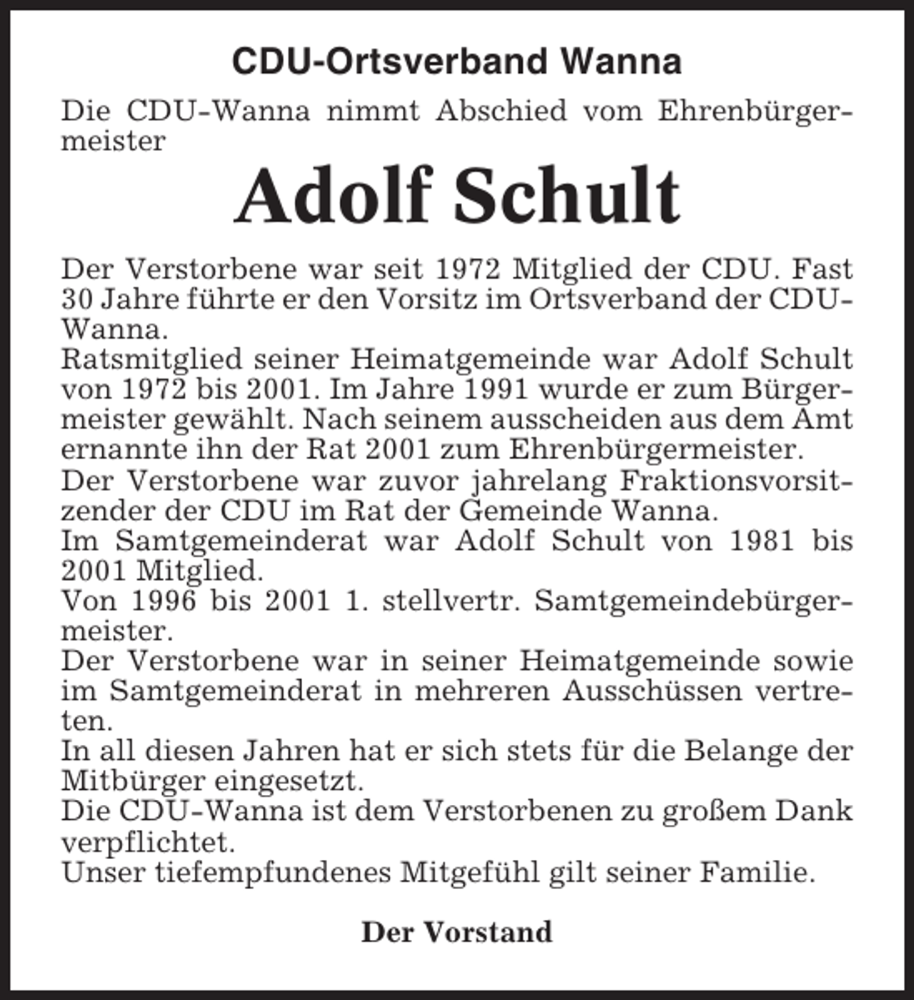 <p>CDU-Ortsverband Wanna<br />Die CDU-Wanna nimmt Abschied vom Ehrenbürgermeister</p><p>Adolf Schult<br />Der Verstorbene war seit 1972 Mitglied der CDU. Fast<br />30 Jahre führte er den Vorsitz im Ortsverband der CDUWanna.<br />Ratsmitglied seiner Heimatgemeinde war Adolf Schult<br />von 1972 bis 2001. Im Jahre 1991 wurde er zum Bürgermeister gewählt. Nach seinem ausscheiden aus dem Amt<br />ernannte ihn der Rat 2001 zum Ehrenbürgermeister.<br />Der Verstorbene war zuvor jahrelang Fraktionsvorsitzender der CDU im Rat der Gemeinde Wanna.<br />Im Samtgemeinderat war Adolf Schult von 1981 bis<br />2001 Mitglied.<br />Von 1996 bis 200. stellvertr. Samtgemeindebürgermeister.<br />Der Verstorbene war in seiner Heimatgemeinde sowie<br />im Samtgemeinderat in mehreren Ausschüssen vertreten.<br />In all diesen Jahren hat er sich stets für die Belange der<br />Mitbürger eingesetzt.<br />Die CDU-Wanna ist dem Verstorbenen zu großem Dank<br />verpflichtet.<br />Unser tiefempfundenes Mitgefühl gilt seiner Familie.<br />Der Vorstand</p>
