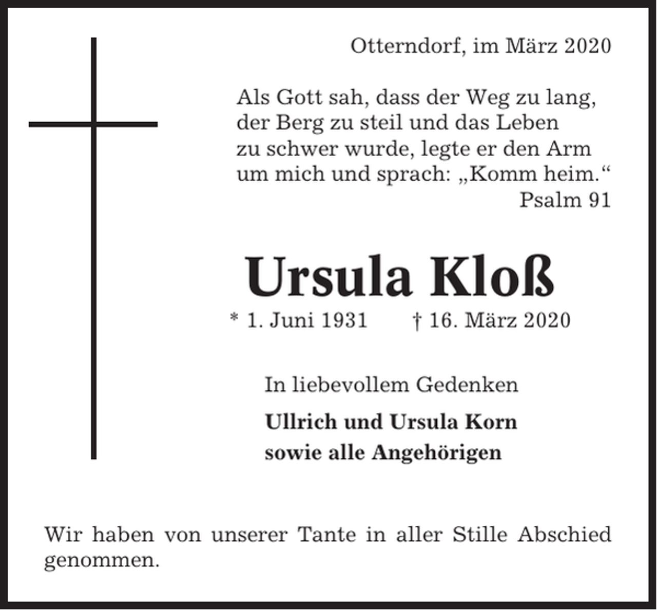 <p>Otterndorf, im März 2020<br />Als Gott sah, dass der Weg zu lang,<br />der Berg zu steil und das Leben<br />zu schwer wurde, legte er den Arm<br />um mich und sprach: „Komm heim.“<br />Psalm 91</p><p>Ursula Kloß<br />* 1. Juni 1931</p><p>† 16. März 2020</p><p>In liebevollem Gedenken<br />Ullrich und Ursula Korn<br />sowie alle Angehörigen</p><p>Wir haben von unserer Tante in aller Stille Abschied<br />genommen.</p>