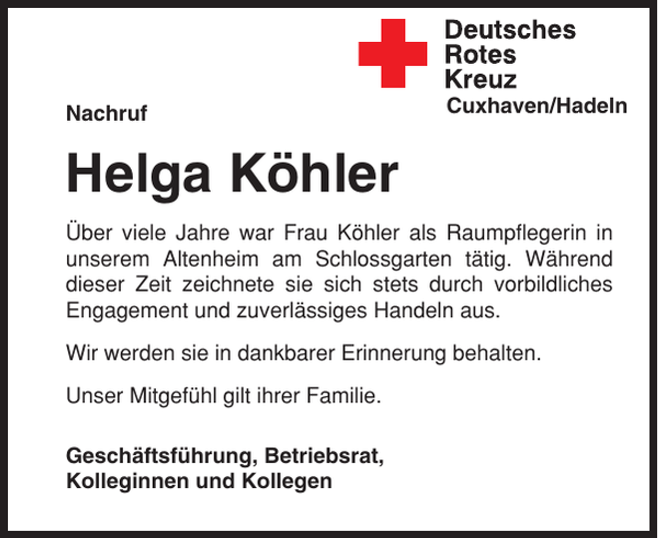 <p>Nachruf</p><p>Cuxhaven/Hadeln</p><p>Helga Köhler<br />Über viele Jahre war Frau Köhler als Raumpflegerin in<br />unserem Altenheim am Schlossgarten tätig. Während<br />dieser Zeit zeichnete sie sich stets durch vorbildliches<br />Engagement und zuverlässiges Handeln aus.<br />Wir werden sie in dankbarer Erinnerung behalten.<br />Unser Mitgefühl gilt ihrer Familie.<br />Geschäftsführung, Betriebsrat,<br />Kolleginnen und Kollegen</p>