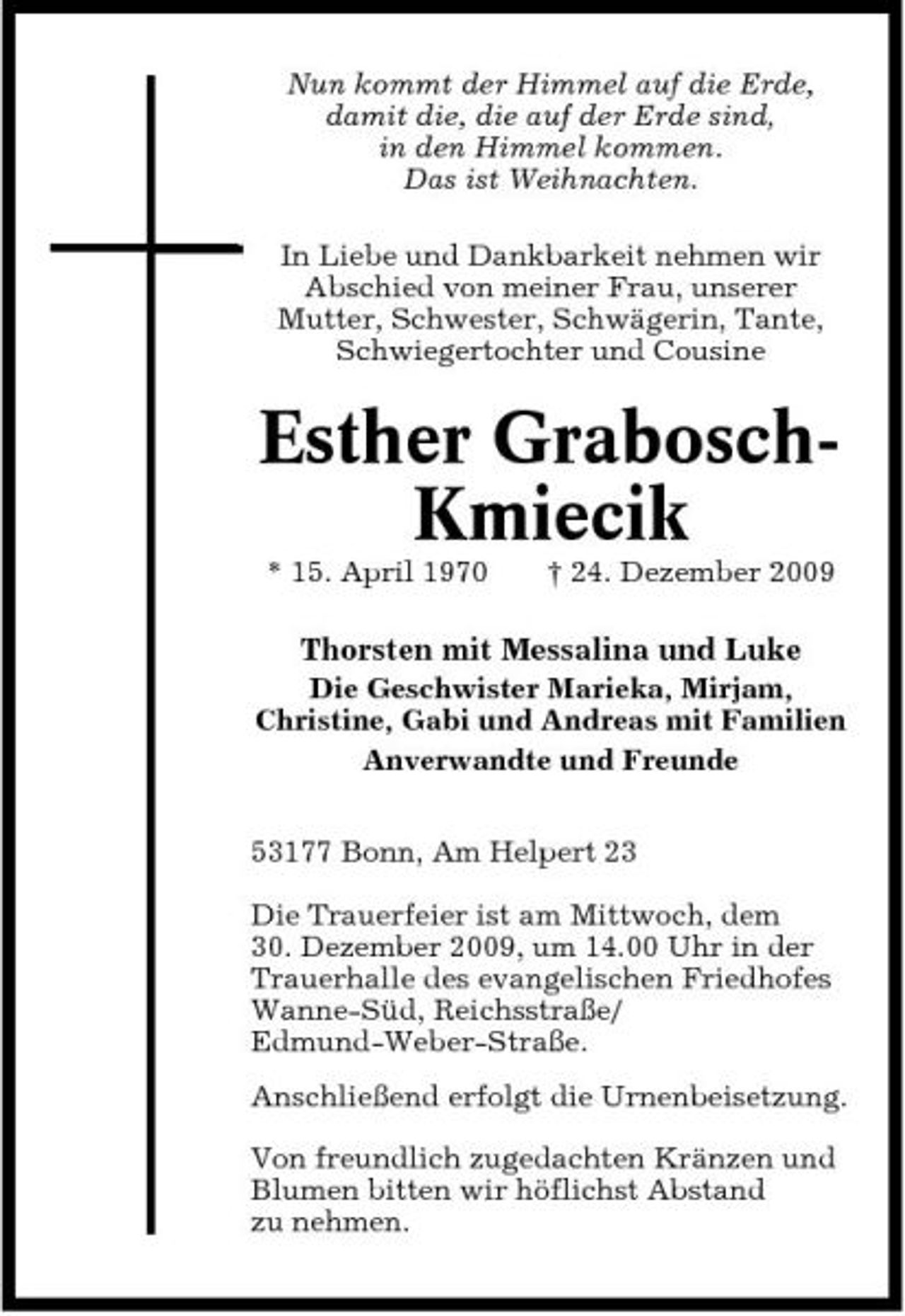 <p>Nun kommt der Himmel auf die Erde, damit die, die auf der Erde sind, in den Himmel kommen. Das ist Weihnachten. In Liebe und Dankbarkeit nehmen wir Abschied von meiner Frau, unserer Mutter, Schwester, Schwägerin, Tante, Schwiegertochter und Cousine</p><p>Esther GraboschKmiecik<br />* 15. April 1970 † 24. Dezember 2009</p><p>Thorsten mit Messalina und Luke<br />Die Geschwister Marieka, Mirjam, Christine, Gabi und Andreas mit Familien Anverwandte und Freunde 53177 Bonn, Am Helpert 23 Die Trauerfeier ist am Mittwoch, dem 30. Dezember 2009, um 14.00 Uhr in der Trauerhalle des evangelischen Friedhofes Wanne-Süd, Reichsstraße/ Edmund-Weber-Straße. Anschließend erfolgt die Urnenbeisetzung. Von freundlich zugedachten Kränzen und Blumen bitten wir höflichst Abstand zu nehmen.</p>