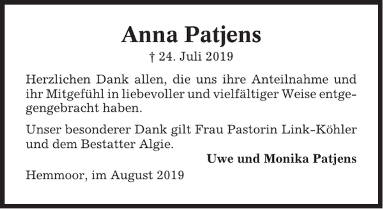 <p>Anna Patjens<br />† 24. Juli 2019<br />Herzlichen Dank allen, die uns ihre Anteilnahme und<br />ihr Mitgefühl in liebevoller und vielfältiger Weise entgegengebracht haben.<br />Unser besonderer Dank gilt Frau Pastorin Link-Köhler<br />und dem Bestatter Algie.<br />Uwe und Monika Patjens<br />Hemmoor, im August 2019</p>