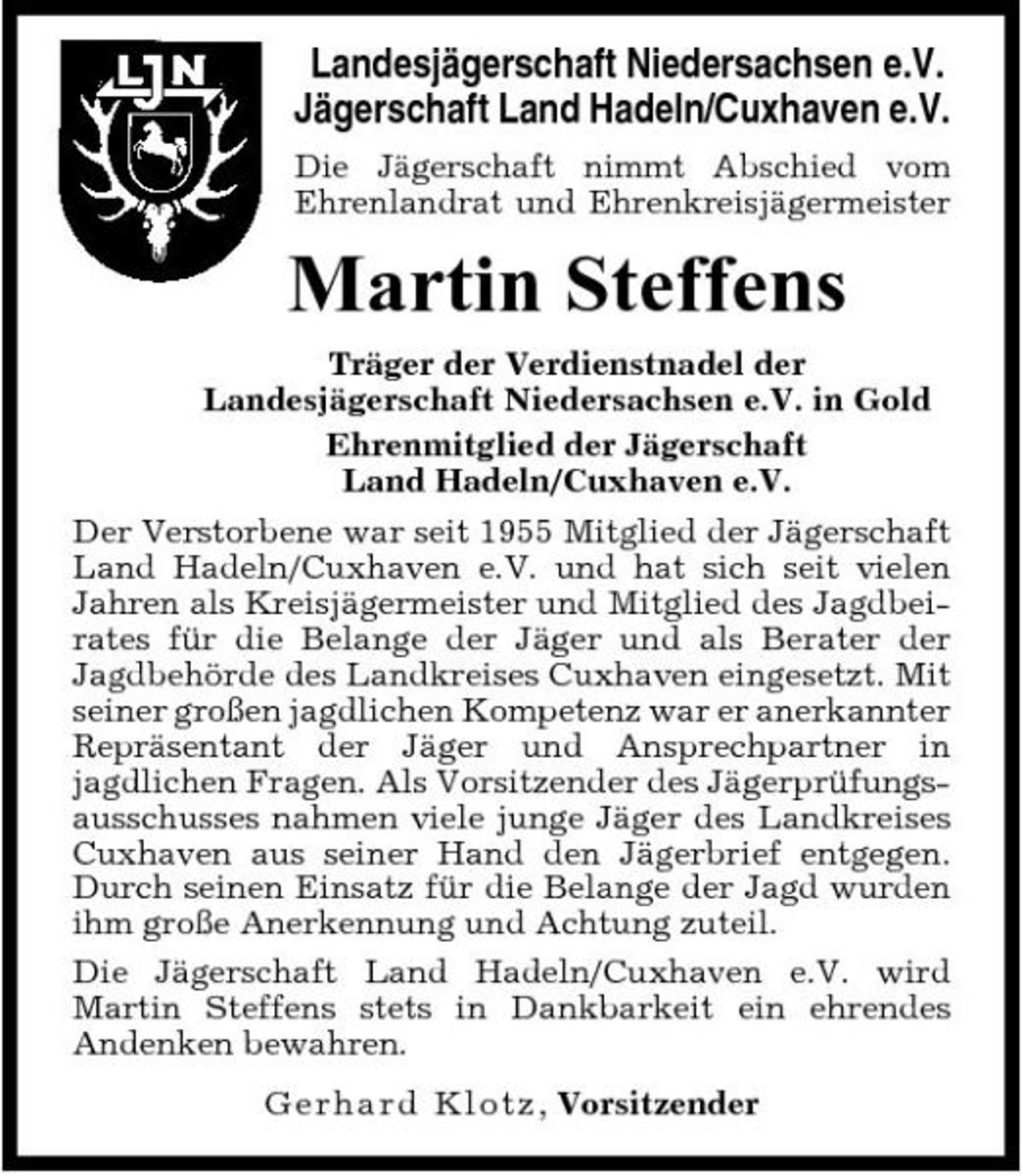 <p>Landesjägerschaft Niedersachsen e.V. Jägerschaft Land Hadeln/Cuxhaven e.V.<br />Die Jägerschaft nimmt Abschied vom Ehrenlandrat und Ehrenkreisjägermeister</p><p>Martin Steffens<br />Träger der Verdienstnadel der Landesjägerschaft Niedersachsen e.V. in Gold Ehrenmitglied der Jägerschaft Land Hadeln/Cuxhaven e.V. Der Verstorbene war seit 1955 Mitglied der Jägerschaft Land Hadeln/Cuxhaven e.V. und hat sich seit vielen Jahren als Kreisjägermeister und Mitglied des Jagdbeirates für die Belange der Jäger und als Berater der Jagdbehörde des Landkreises Cuxhaven eingesetzt. Mit seiner großen jagdlichen Kompetenz war er anerkannter Repräsentant der Jäger und Ansprechpartner in jagdlichen Fragen. Als Vorsitzender des Jägerprüfungsausschusses nahmen viele junge Jäger des Landkreises Cuxhaven aus seiner Hand den Jägerbrief entgegen. Durch seinen Einsatz für die Belange der Jagd wurden ihm große Anerkennung und Achtung zuteil. Die Jägerschaft Land Hadeln/Cuxhaven e.V. wird Martin Steffens stets in Dankbarkeit ein ehrendes Andenken bewahren. Ger h a r d Klo t z , Vorsitzender</p>
