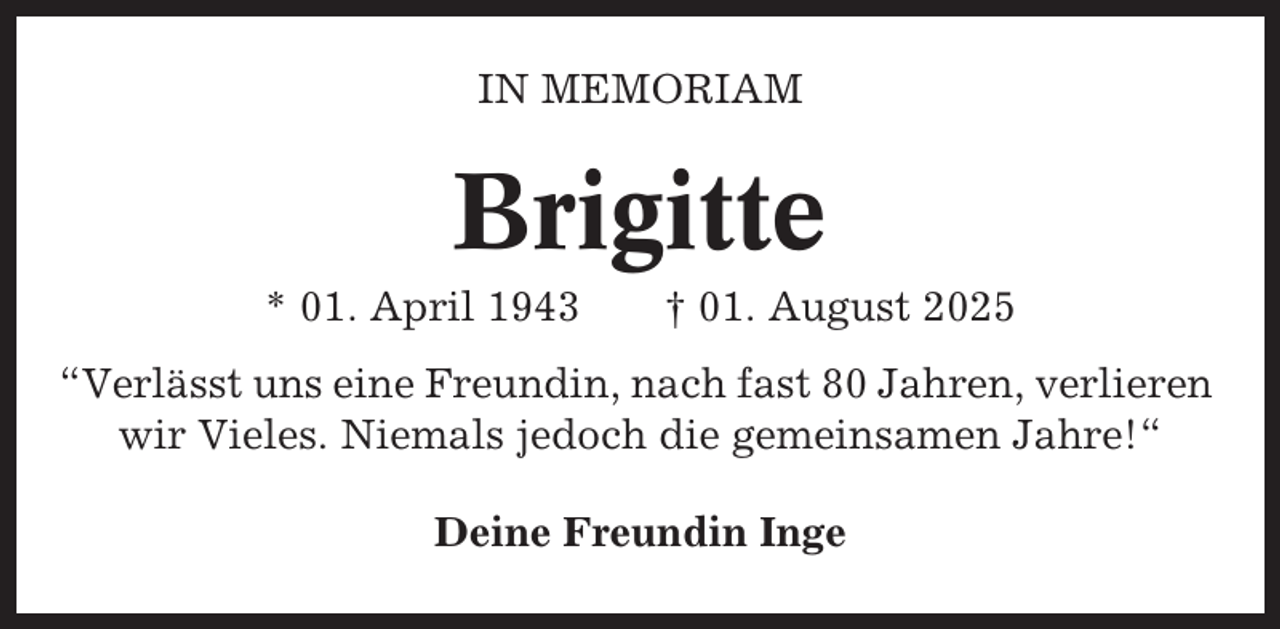 <p>IN MEMORIAM</p><p>Brigitte<br />* 01. April 1943</p><p>† 01. August 2025</p><p>“Verlässt uns eine Freundin, nach fast 80 Jahren, verlieren<br />wir Vieles. Niemals jedoch die gemeinsamen Jahre!“<br />Deine Freundin Inge</p>