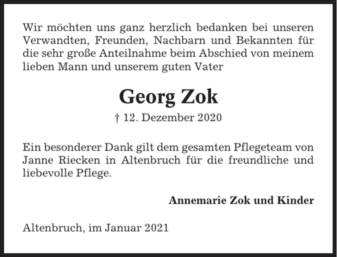 <p>Wir möchten uns ganz herzlich bedanken bei unseren<br />Verwandten, Freunden, Nachbarn und Bekannten für<br />die sehr große Anteilnahme beim Abschied von meinem<br />lieben Mann und unserem guten Vater</p><p>Georg Zok<br />† 12. Dezember 2020<br />Ein besonderer Dank gilt dem gesamten Pflegeteam von<br />Janne Riecken in Altenbruch für die freundliche und<br />liebevolle Pflege.<br />Annemarie Zok und Kinder<br />Altenbruch, im Januar 2021</p>