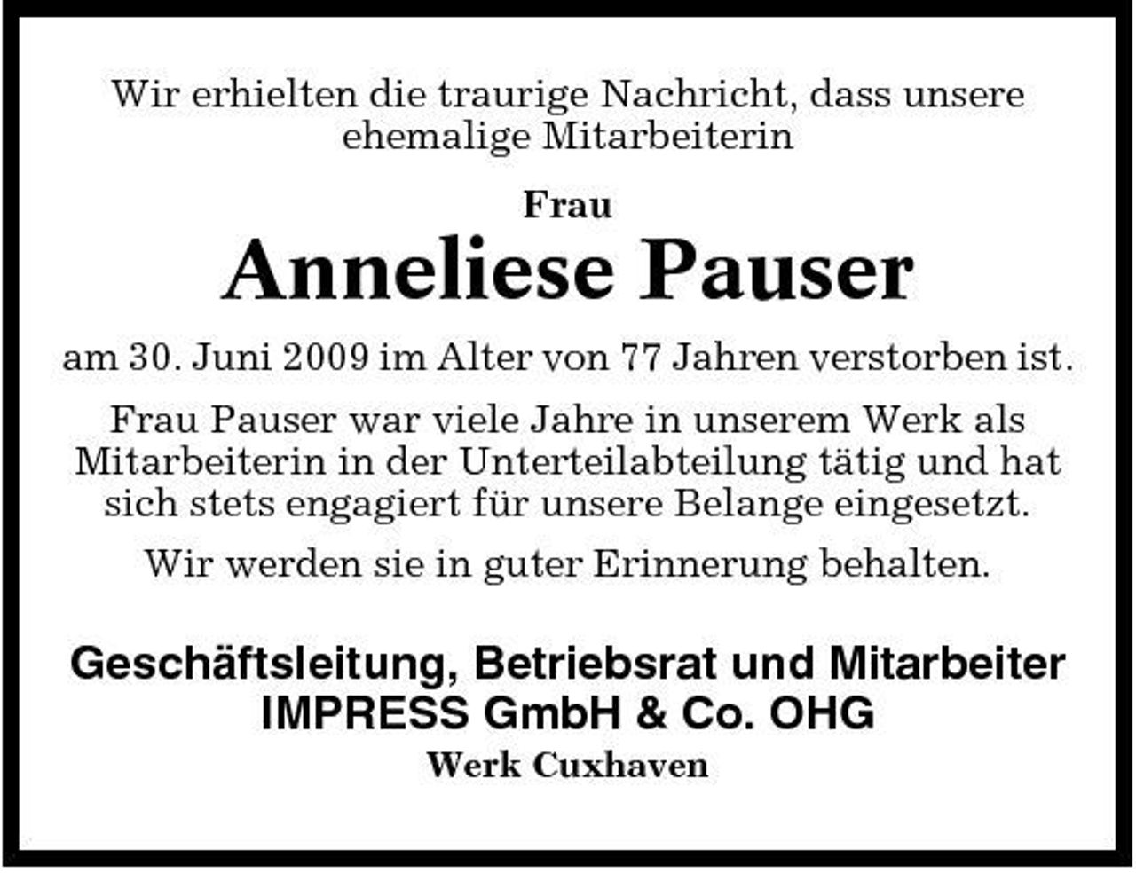 <p>Wir erhielten die traurige Nachricht, dass unsere ehemalige Mitarbeiterin Frau</p><p>Anneliese Pauser<br />am 30. Juni 2009 im Alter von 77 Jahren verstorben ist. Frau Pauser war viele Jahre in unserem Werk als Mitarbeiterin in der Unterteilabteilung tätig und hat sich stets engagiert für unsere Belange eingesetzt. Wir werden sie in guter Erinnerung behalten.</p><p>Geschäftsleitung, Betriebsrat und Mitarbeiter IMPRESS GmbH &amp; Co. OHG<br />Werk Cuxhaven</p>
