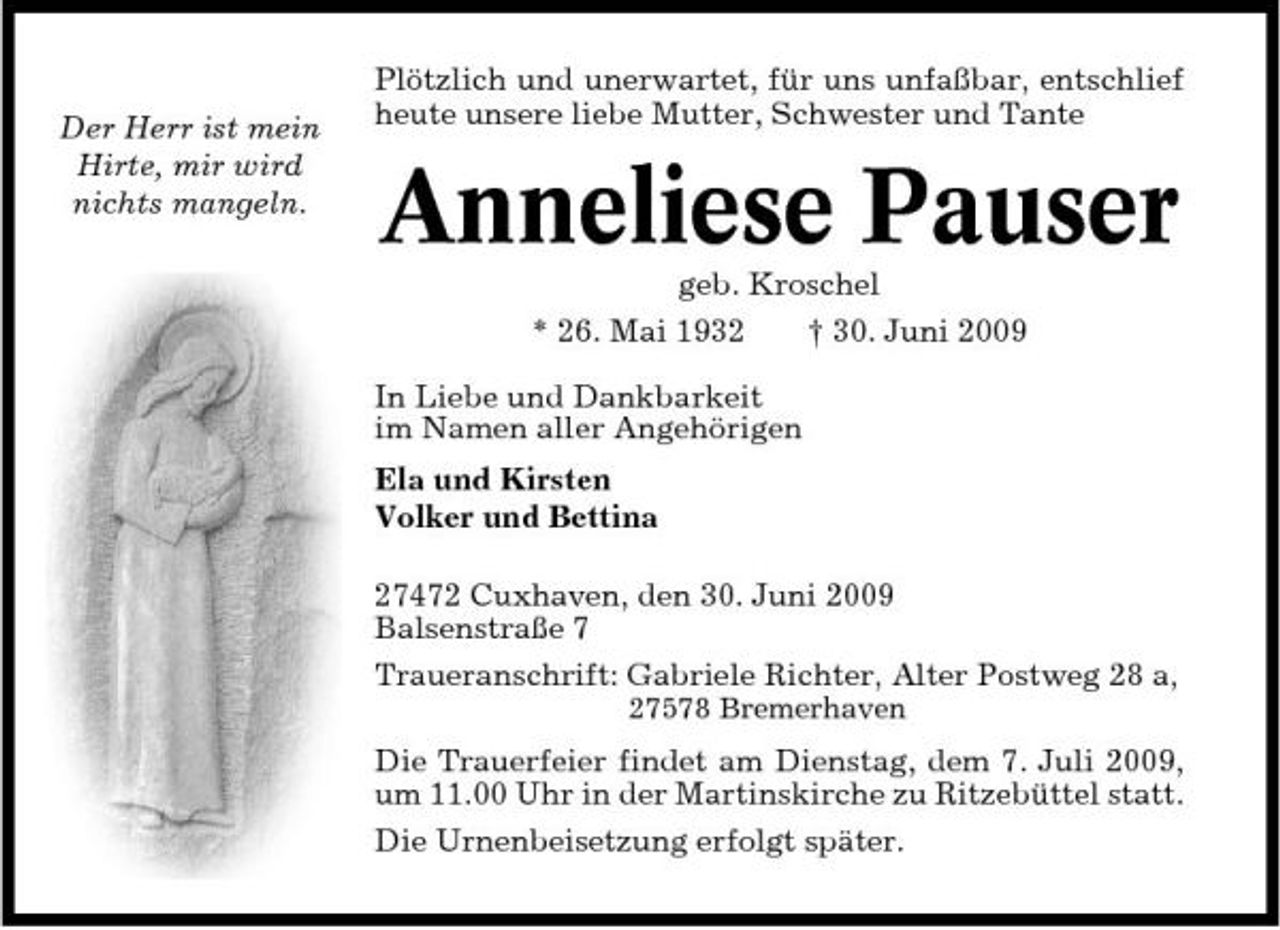 <p>Der Herr ist mein Hirte, mir wird nichts mangeln.</p><p>Plötzlich und unerwartet, für uns unfaßbar, entschlief heute unsere liebe Mutter, Schwester und Tante</p><p>Anneliese Pauser<br />geb. Kroschel * 26. Mai 1932 In Liebe und Dankbarkeit im Namen aller Angehörigen Ela und Kirsten Volker und Bettina 27472 Cuxhaven, den 30. Juni 2009 Balsenstraße 7 Traueranschrift: Gabriele Richter, Alter Postweg 28 a,<br />27578 Bremerhaven</p><p>† 30. Juni 2009</p><p>Die Trauerfeier findet am Dienstag, dem 7. Juli 2009, um 11.00 Uhr in der Martinskirche zu Ritzebüttel statt. Die Urnenbeisetzung erfolgt später.</p>