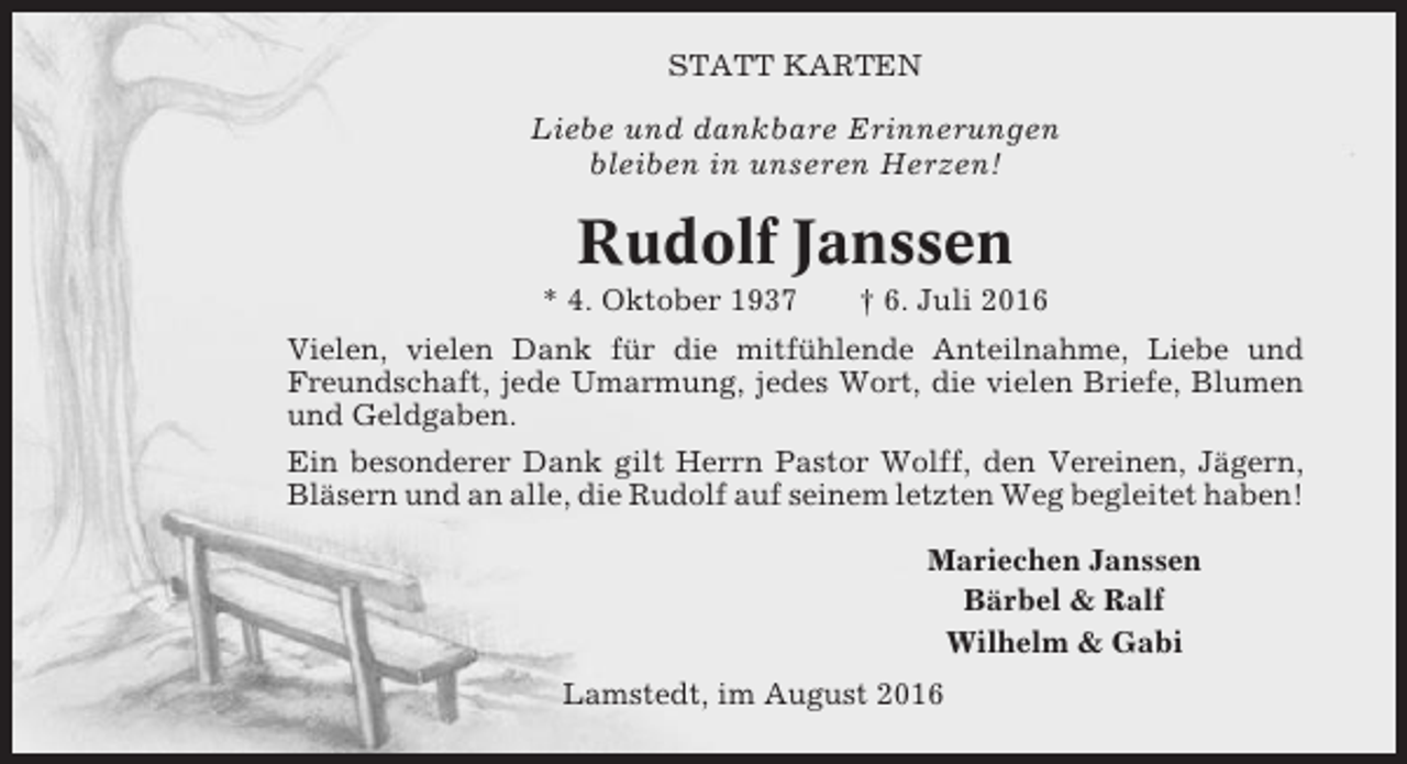 <p>STATT KARTEN</p><p>Liebe und dankbare Erinnerungen<br />bleiben in unseren Herzen!</p><p>Rudolf Janssen<br />* 4. Oktober 1937</p><p>† 6. Juli 2016</p><p>Vielen, vielen Dank für die mitfühlende Anteilnahme, Liebe und<br />Freundschaft, jede Umarmung, jedes Wort, die vielen Briefe, Blumen<br />und Geldgaben.<br />Ein besonderer Dank gilt Herrn Pastor Wolff, den Vereinen, Jägern,<br />Bläsern und an alle, die Rudolf auf seinem letzten Weg begleitet haben!<br />Mariechen Janssen<br />Bärbel &amp; Ralf<br />Wilhelm &amp; Gabi<br />Lamstedt, im August 2016</p>