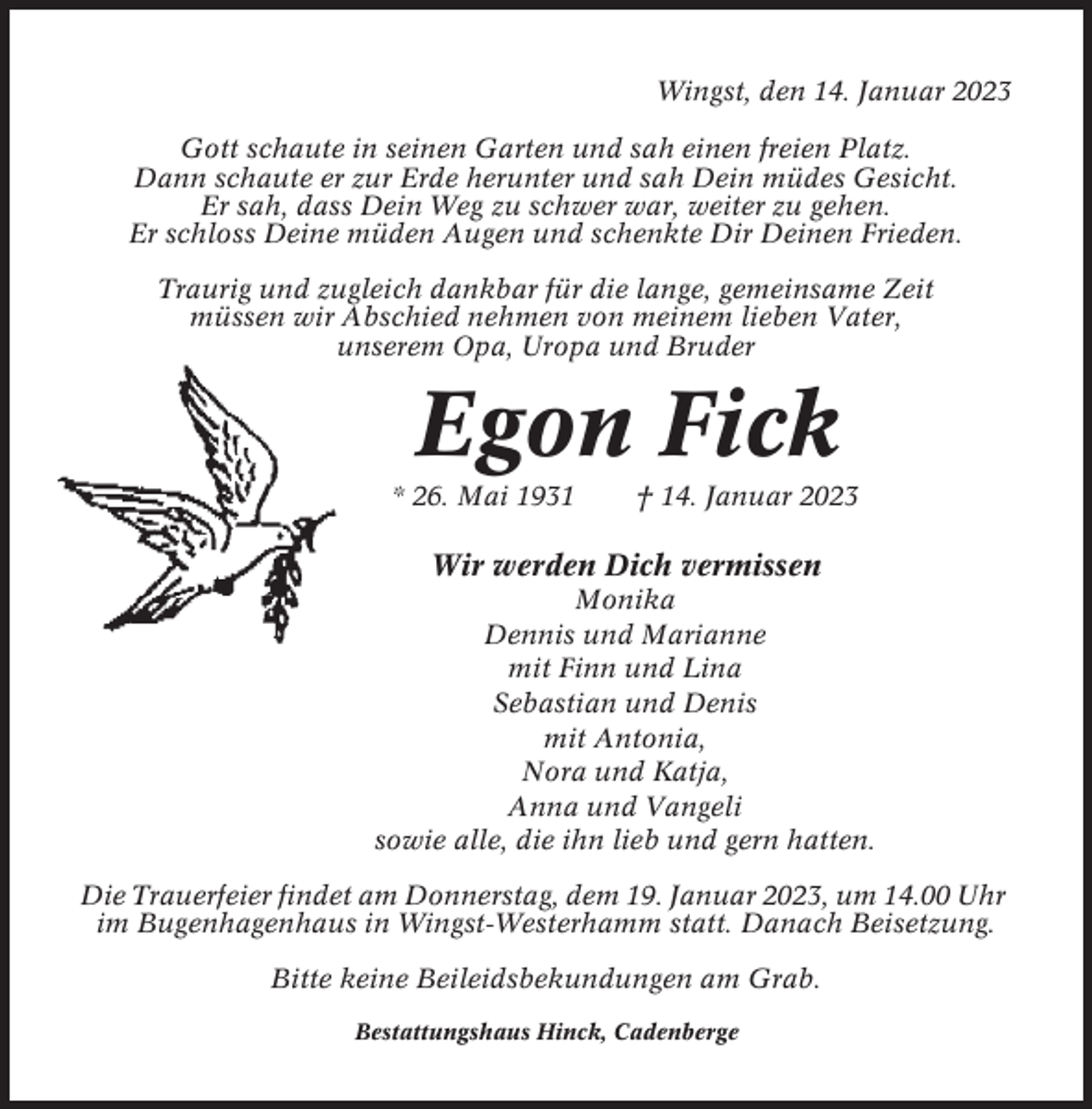 <p>Wingst, den 14. Januar 2023<br />Gott schaute in seinen Garten und sah einen freien Platz.<br />Dann schaute er zur Erde herunter und sah Dein müdes Gesicht.<br />Er sah, dass Dein Weg zu schwer war, weiter zu gehen.<br />Er schloss Deine müden Augen und schenkte Dir Deinen Frieden.<br />Traurig und zugleich dankbar für die lange, gemeinsame Zeit<br />müssen wir Abschied nehmen von meinem lieben Vater,<br />unserem Opa, Uropa und Bruder</p><p>Egon Fick<br />* 26. Mai 1931</p><p>† 14. Januar 2023</p><p>Wir werden Dich vermissen<br />Monika<br />Dennis und Marianne<br />mit Finn und Lina<br />Sebastian und Denis<br />mit Antonia,<br />Nora und Katja,<br />Anna und Vangeli<br />sowie alle, die ihn lieb und gern hatten.<br />Die Trauerfeier findet am Donnerstag, dem 19. Januar 2023, um 14.00 Uhr<br />im Bugenhagenhaus in Wingst-Westerhamm statt. Danach Beisetzung.<br />Bitte keine Beileidsbekundungen am Grab.<br />Bestattungshaus Hinck, Cadenberge</p>