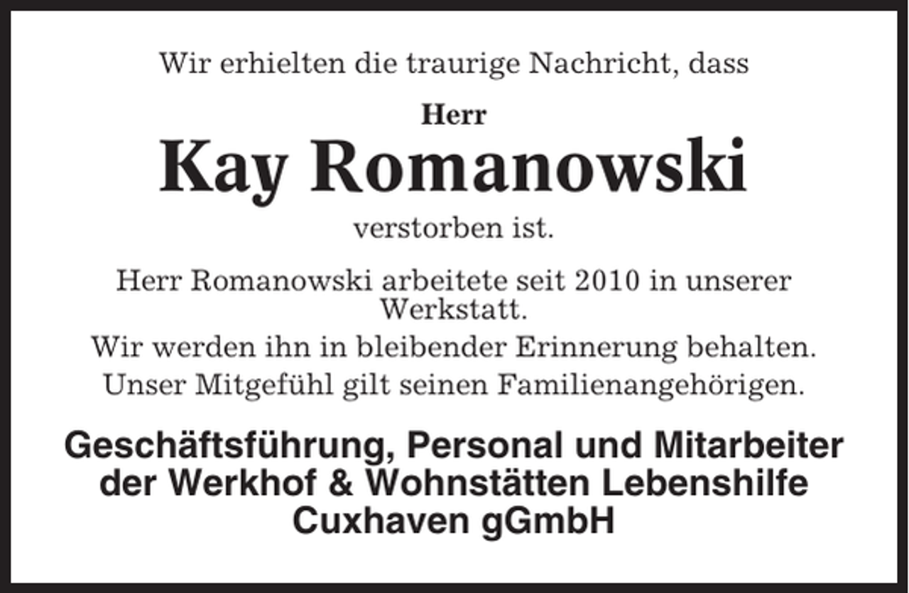 <p>Wir erhielten die traurige Nachricht, dass<br />Herr</p><p>Kay Romanowski<br />verstorben ist.<br />Herr Romanowski arbeitete seit 2010 in unserer<br />Werkstatt.<br />Wir werden ihn in bleibender Erinnerung behalten.<br />Unser Mitgefühl gilt seinen Familienangehörigen.</p><p>Geschäftsführung, Personal und Mitarbeiter<br />der Werkhof &amp; Wohnstätten Lebenshilfe<br />Cuxhaven gGmbH</p>