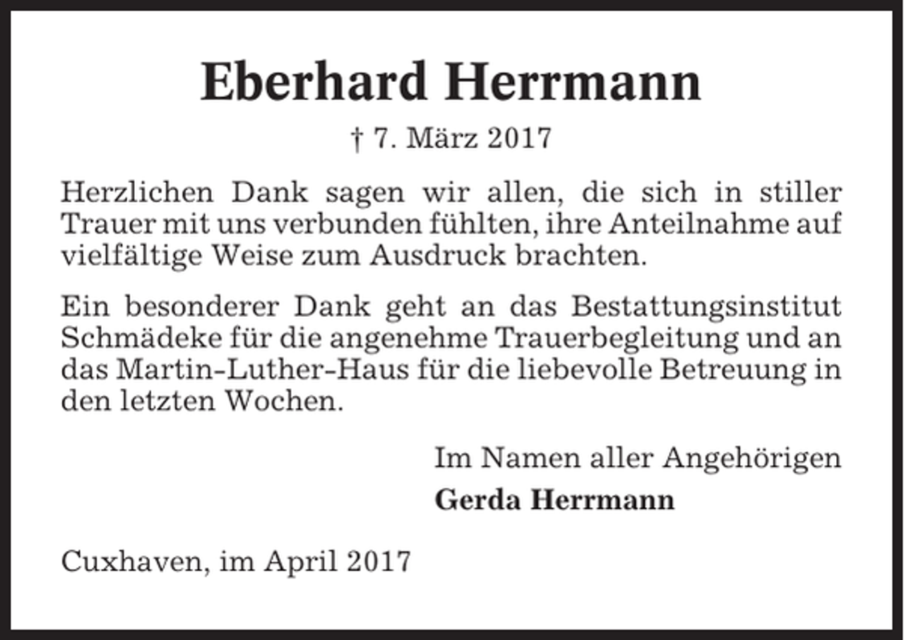<p>Eberhard Herrmann<br />† 7. März 2017<br />Herzlichen Dank sagen wir allen, die sich in stiller<br />Trauer mit uns verbunden fühlten, ihre Anteilnahme auf<br />vielfältige Weise zum Ausdruck brachten.<br />Ein besonderer Dank geht an das Bestattungsinstitut<br />Schmädeke für die angenehme Trauerbegleitung und an<br />das Martin-Luther-Haus für die liebevolle Betreuung in<br />den letzten Wochen.<br />Im Namen aller Angehörigen<br />Gerda Herrmann<br />Cuxhaven, im April 2017</p>