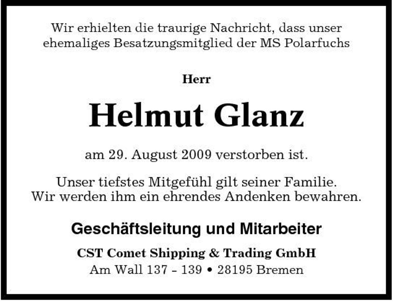 <p>Wir erhielten die traurige Nachricht, dass unser ehemaliges Besatzungsmitglied der MS Polarfuchs Herr</p><p>Helmut Glanz<br />am 29. August 2009 verstorben ist. Unser tiefstes Mitgefühl gilt seiner Familie. Wir werden ihm ein ehrendes Andenken bewahren.</p><p>Geschäftsleitung und Mitarbeiter<br />CST Comet Shipping &amp; Trading GmbH Am Wall 137 - 139 • 28195 Bremen</p>