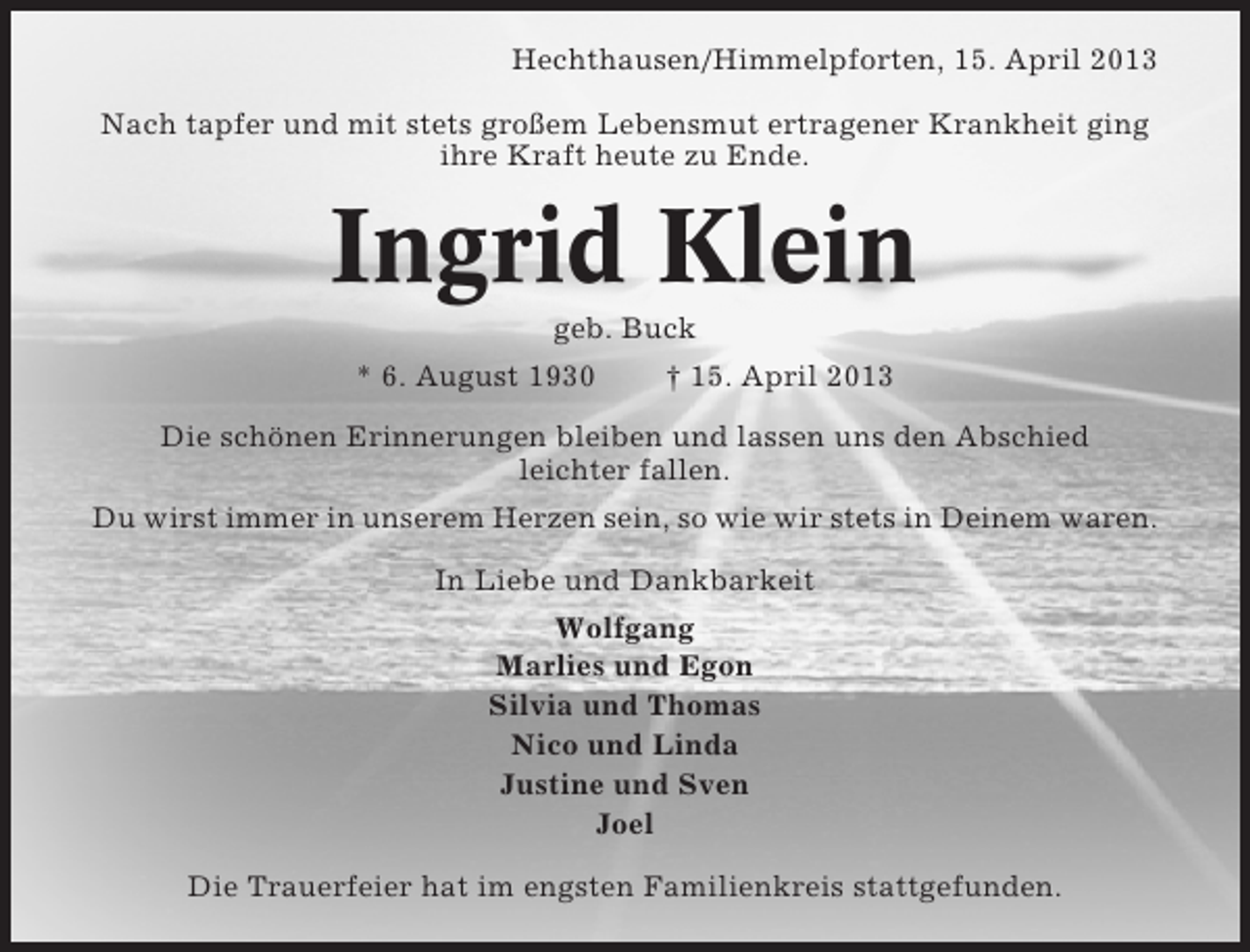 <p>Hechthausen/Himmelpforten, 15. April 2013<br />Nach tapfer und mit stets großem Lebensmut ertragener Krankheit ging<br />ihre Kraft heute zu Ende.</p><p>Ingrid Klein<br />geb. Buck<br />* 6. August 1930<br />† 15. April 2013<br />Die schönen Erinnerungen bleiben und lassen uns den Abschied<br />leichter fallen.<br />Du wirst immer in unserem Herzen sein, so wie wir stets in Deinem waren.<br />In Liebe und Dankbarkeit<br />Wolfgang<br />Marlies und Egon<br />Silvia und Thomas<br />Nico und Linda<br />Justine und Sven<br />Joel<br />Die Trauerfeier hat im engsten Familienkreis stattgefunden.</p>