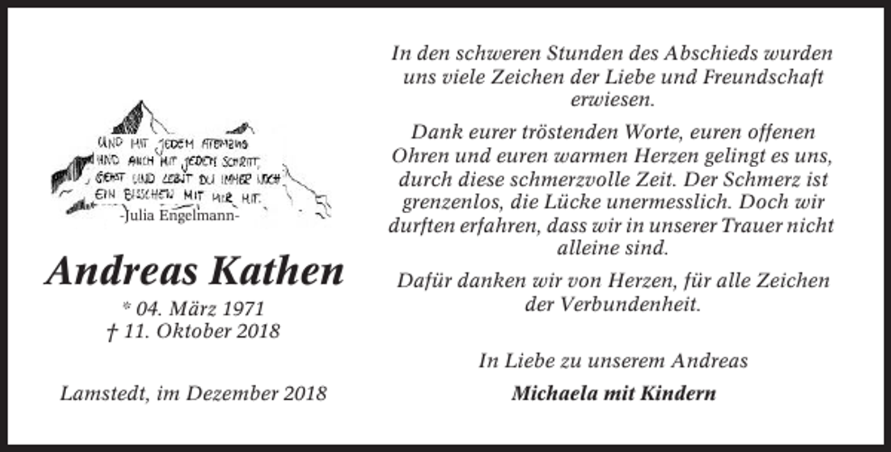 <p>In den schweren Stunden des Abschieds wurden<br />uns viele Zeichen der Liebe und Freundschaft<br />erwiesen.</p><p>-Julia Engelmann-</p><p>Andreas Kathen<br />* 04. März 1971<br />† 11. Oktober 2018</p><p>Dank eurer tröstenden Worte, euren offenen<br />Ohren und euren warmen Herzen gelingt es uns,<br />durch diese schmerzvolle Zeit. Der Schmerz ist<br />grenzenlos, die Lücke unermesslich. Doch wir<br />durften erfahren, dass wir in unserer Trauer nicht<br />alleine sind.<br />Dafür danken wir von Herzen, für alle Zeichen<br />der Verbundenheit.<br />In Liebe zu unserem Andreas</p><p>Lamstedt, im Dezember 2018</p><p>Michaela mit Kindern</p>