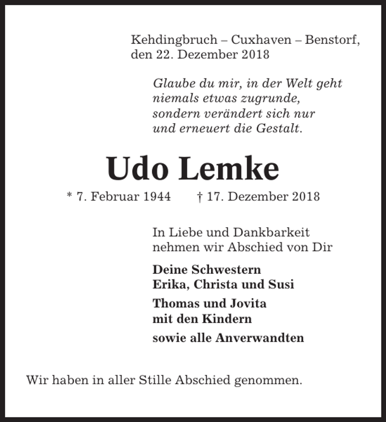 <p>Kehdingbruch – Cuxhaven – Benstorf,<br />den 22. Dezember 2018<br />Glaube du mir, in der Welt geht<br />niemals etwas zugrunde,<br />sondern verändert sich nur<br />und erneuert die Gestalt.</p><p>Udo Lemke<br />* 7. Februar 1944</p><p>† 17. Dezember 2018</p><p>In Liebe und Dankbarkeit<br />nehmen wir Abschied von Dir<br />Deine Schwestern<br />Erika, Christa und Susi<br />Thomas und Jovita<br />mit den Kindern<br />sowie alle Anverwandten<br />Wir haben in aller Stille Abschied genommen.</p>