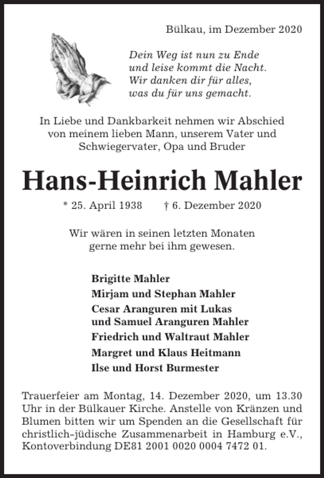 <p>Bülkau, im Dezember 2020<br />Dein Weg ist nun zu Ende<br />und leise kommt die Nacht.<br />Wir danken dir für alles,<br />was du für uns gemacht.<br />In Liebe und Dankbarkeit nehmen wir Abschied<br />von meinem lieben Mann, unserem Vater und<br />Schwiegervater, Opa und Bruder</p><p>Hans-Heinrich Mahler<br />* 25. April 1938</p><p>† 6. Dezember 2020</p><p>Wir wären in seinen letzten Monaten<br />gerne mehr bei ihm gewesen.<br />Brigitte Mahler<br />Mirjam und Stephan Mahler<br />Cesar Aranguren mit Lukas<br />und Samuel Aranguren Mahler<br />Friedrich und Waltraut Mahler<br />Margret und Klaus Heitmann<br />Ilse und Horst Burmester<br />Trauerfeier am Montag, 14. Dezember 2020, um 13.30<br />Uhr in der Bülkauer Kirche. Anstelle von Kränzen und<br />Blumen bitten wir um Spenden an die Gesellschaft für<br />christlich-jüdische Zusammenarbeit in Hamburg e.V.,<br />Kontoverbindung DE81 2001 002004 7472 01.</p>