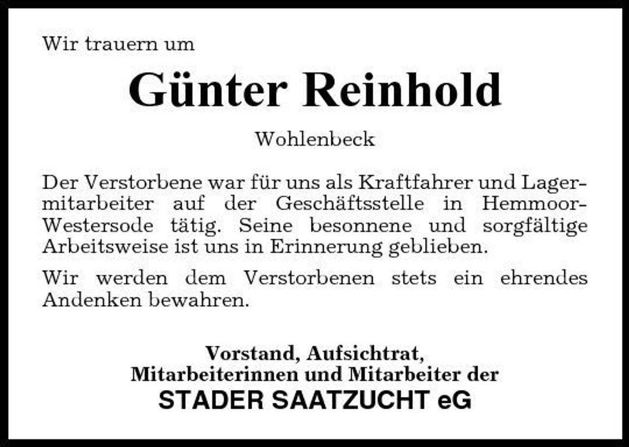 <p>Wir trauern um</p><p>Günter Reinhold<br />Wohlenbeck Der Verstorbene war für uns als Kraftfahrer und Lagermitarbeiter auf der Geschäftsstelle in HemmoorWestersode tätig. Seine besonnene und sorgfältige Arbeitsweise ist uns in Erinnerung geblieben. Wir werden dem Verstorbenen stets ein ehrendes Andenken bewahren. Vorstand, Aufsichtrat, Mitarbeiterinnen und Mitarbeiter der</p><p>STADER SAATZUCHT eG</p>