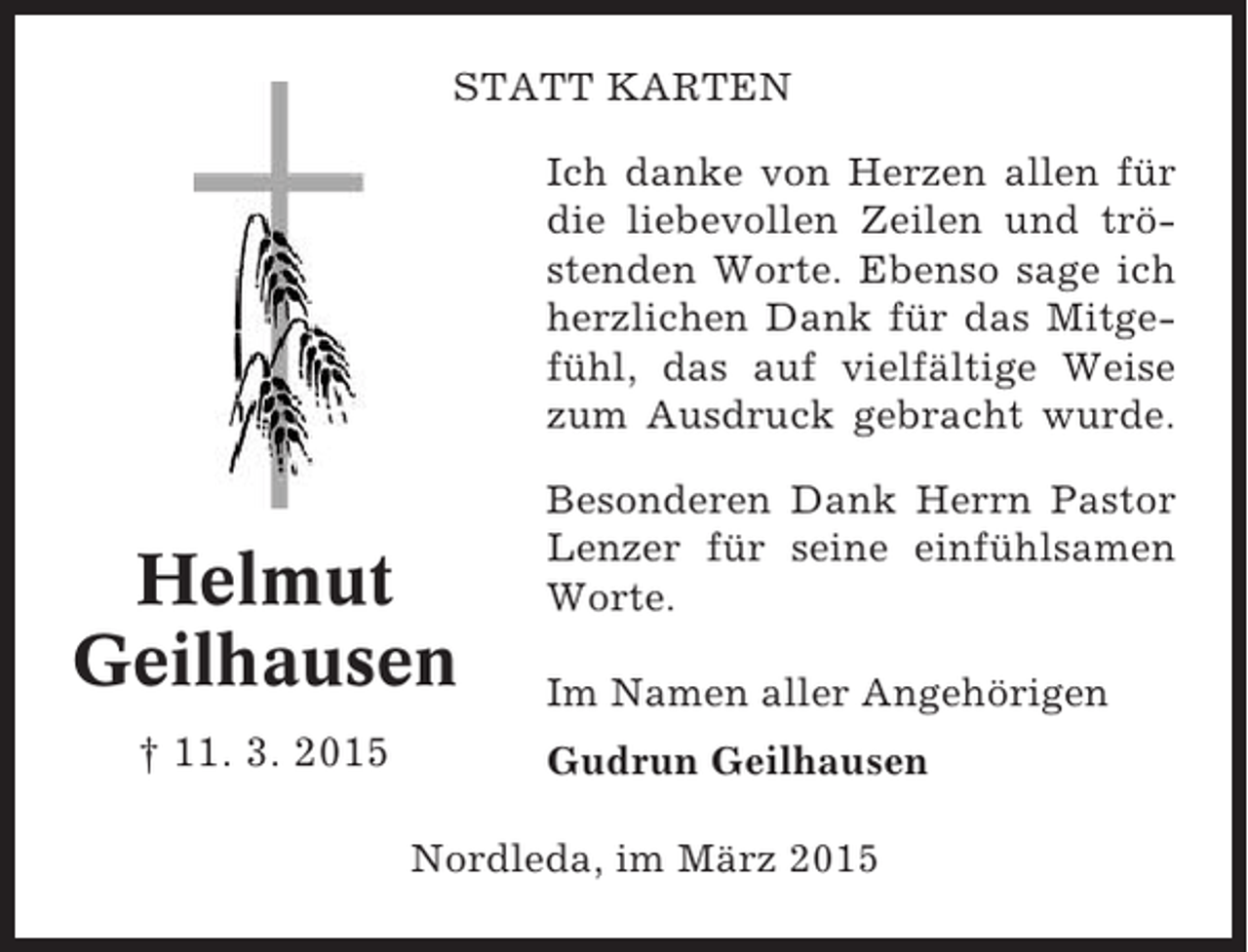 <p>STATT KARTEN<br />Ich danke von Herzen allen für<br />die liebevollen Zeilen und tröstenden Worte. Ebenso sage ich<br />herzlichen Dank für das Mitgefühl, das auf vielfältige Weise<br />zum Ausdruck gebracht wurde.</p><p>Helmut<br />Geilhausen<br />† 11. 3. 2015</p><p>Besonderen Dank Herrn Pastor<br />Lenzer für seine einfühlsamen<br />Worte.<br />Im Namen aller Angehörigen<br />Gudrun Geilhausen</p><p>Nordleda, im März 2015</p>