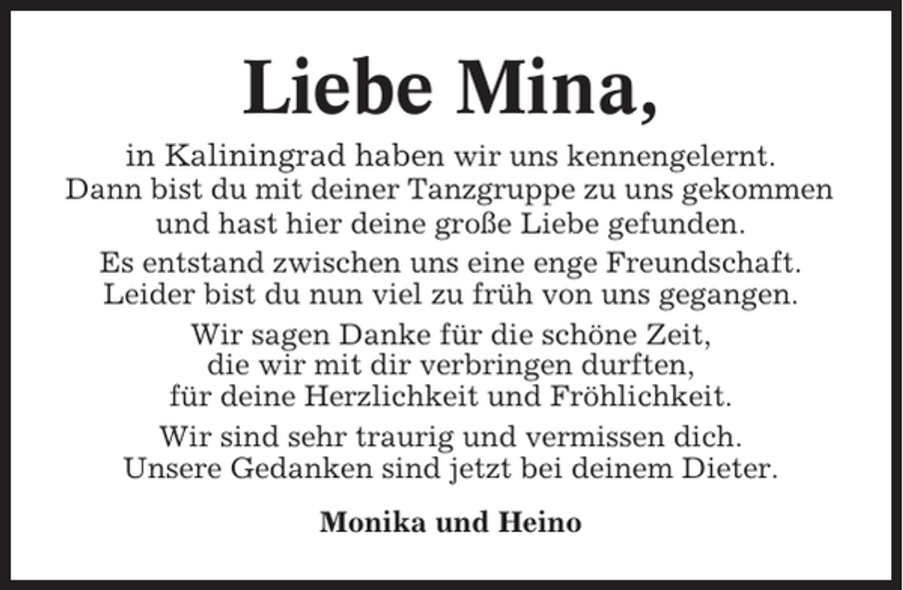 <p>Liebe Mina,<br />in Kaliningrad haben wir uns kennengelernt.<br />Dann bist du mit deiner Tanzgruppe zu uns gekommen<br />und hast hier deine große Liebe gefunden.<br />Es entstand zwischen uns eine enge Freundschaft.<br />Leider bist du nun viel zu früh von uns gegangen.<br />Wir sagen Danke für die schöne Zeit,<br />die wir mit dir verbringen durften,<br />für deine Herzlichkeit und Fröhlichkeit.<br />Wir sind sehr traurig und vermissen dich.<br />Unsere Gedanken sind jetzt bei deinem Dieter.<br />Monika und Heino</p>