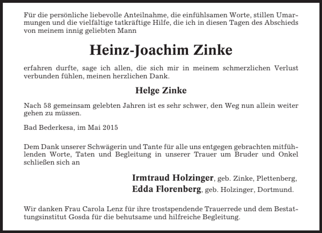 <p>Für die persönliche liebevolle Anteilnahme, die einfühlsamen Worte, stillen Umarmungen und die vielfältige tatkräftige Hilfe, die ich in diesen Tagen des Abschieds<br />von meinem innig geliebten Mann</p><p>Heinz-Joachim Zinke<br />erfahren durfte, sage ich allen, die sich mir in meinem schmerzlichen Verlust<br />verbunden fühlen, meinen herzlichen Dank.</p><p>Helge Zinke<br />Nach 58 gemeinsam gelebten Jahren ist es sehr schwer, den Weg nun allein weiter<br />gehen zu müssen.<br />Bad Bederkesa, im Mai 2015<br />Dem Dank unserer Schwägerin und Tante für alle uns entgegen gebrachten mitfühlenden Worte, Taten und Begleitung in unserer Trauer um Bruder und Onkel<br />schließen sich an</p><p>Irmtraud Holzinger, geb. Zinke, Plettenberg,<br />Edda Florenberg, geb. Holzinger, Dortmund.<br />Wir danken Frau Carola Lenz für ihre trostspendende Trauerrede und dem Bestattungsinstitut Gosda für die behutsame und hilfreiche Begleitung.</p>