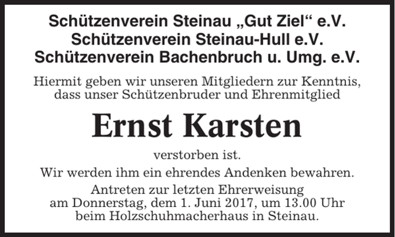 <p>Schützenverein Steinau „Gut Ziel“ e.V.<br />Schützenverein Steinau-Hull e.V.<br />Schützenverein Bachenbruch u. Umg. e.V.<br />Hiermit geben wir unseren Mitgliedern zur Kenntnis,<br />dass unser Schützenbruder und Ehrenmitglied</p><p>Ernst Karsten<br />verstorben ist.<br />Wir werden ihm ein ehrendes Andenken bewahren.<br />Antreten zur letzten Ehrerweisung<br />am Donnerstag, dem 1. Juni 2017, um 13.00 Uhr<br />beim Holzschuhmacherhaus in Steinau.</p>