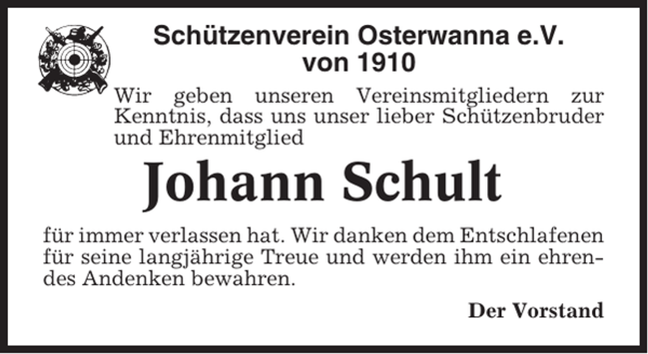 <p>Schützenverein Osterwanna e.V.<br />von 1910<br />Wir geben unseren Vereinsmitgliedern zur<br />Kenntnis, dass uns unser lieber Schützenbruder<br />und Ehrenmitglied</p><p>Johann Schult<br />für immer verlassen hat. Wir danken dem Entschlafenen<br />für seine langjährige Treue und werden ihm ein ehrendes Andenken bewahren.<br />Der Vorstand</p>