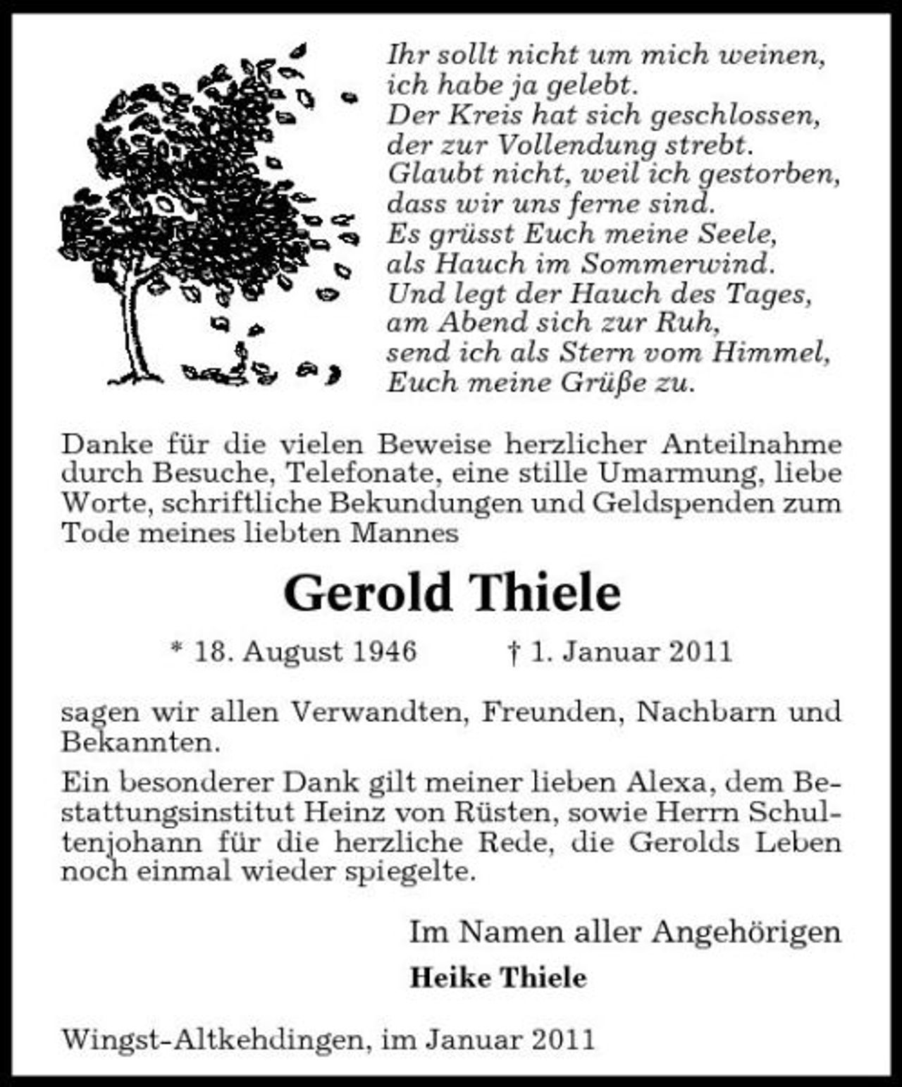 <p>Ihr sollt nicht um mich weinen, ich habe ja gelebt. Der Kreis hat sich geschlossen, der zur Vollendung strebt. Glaubt nicht, weil ich gestorben, dass wir uns ferne sind. Es grüsst Euch meine Seele, als Hauch im Sommerwind. Und legt der Hauch des Tages, am Abend sich zur Ruh, send ich als Stern vom Himmel, Euch meine Grüße zu. Danke für die vielen Beweise herzlicher Anteilnahme durch Besuche, Telefonate, eine stille Umarmung, liebe Worte, schriftliche Bekundungen und Geldspenden zum Tode meines liebten Mannes</p><p>Gerold Thiele<br />* 18. August 1946 † 1. Januar 2011 sagen wir allen Verwandten, Freunden, Nachbarn und Bekannten. Ein besonderer Dank gilt meiner lieben Alexa, dem Bestattungsinstitut Heinz von Rüsten, sowie Herrn Schultenjohann für die herzliche Rede, die Gerolds Leben noch einmal wieder spiegelte.</p><p>Im Namen aller Angehörigen<br />Heike Thiele Wingst-Altkehdingen, im Januar 2011</p>