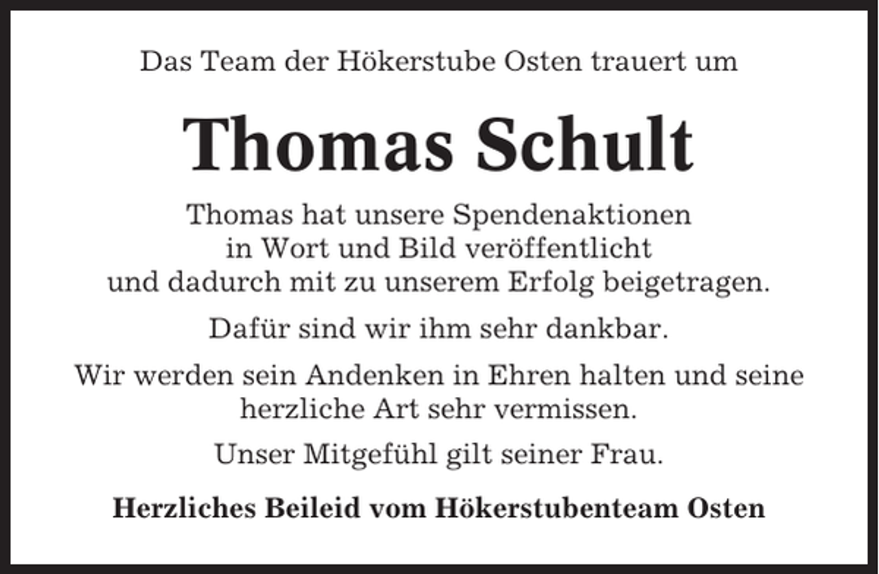 <p>Das Team der Hökerstube Osten trauert um</p><p>Thomas Schult<br />Thomas hat unsere Spendenaktionen<br />in Wort und Bild veröffentlicht<br />und dadurch mit zu unserem Erfolg beigetragen.<br />Dafür sind wir ihm sehr dankbar.<br />Wir werden sein Andenken in Ehren halten und seine<br />herzliche Art sehr vermissen.<br />Unser Mitgefühl gilt seiner Frau.<br />Herzliches Beileid vom Hökerstubenteam Osten</p>