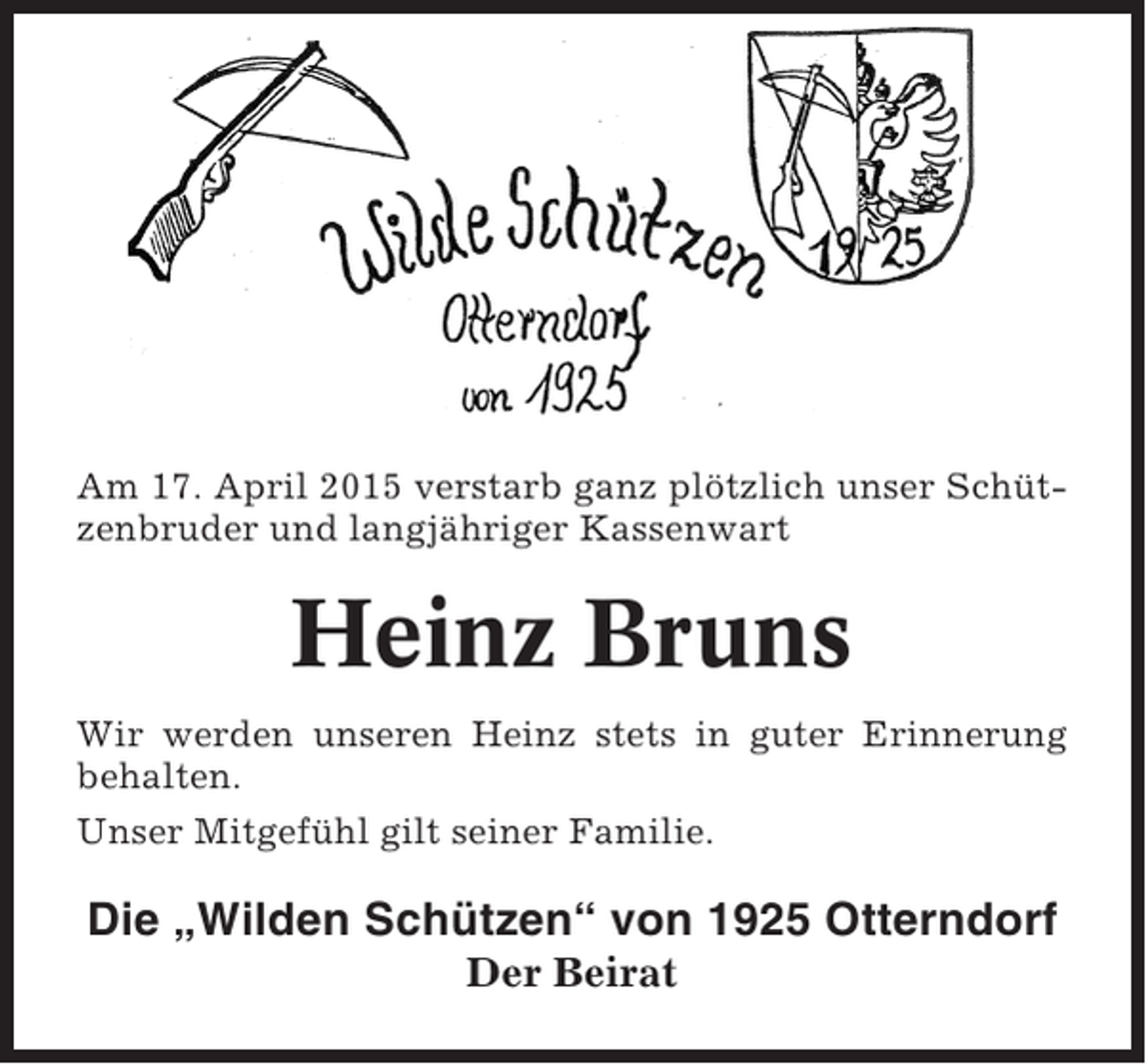 <p>Am 17. April 2015 verstarb ganz plötzlich unser Schützenbruder und langjähriger Kassenwart</p><p>Heinz Bruns<br />Wir werden unseren Heinz stets in guter Erinnerung<br />behalten.<br />Unser Mitgefühl gilt seiner Familie.</p><p>Die „Wilden Schützen“ von 1925 Otterndorf<br />Der Beirat</p>