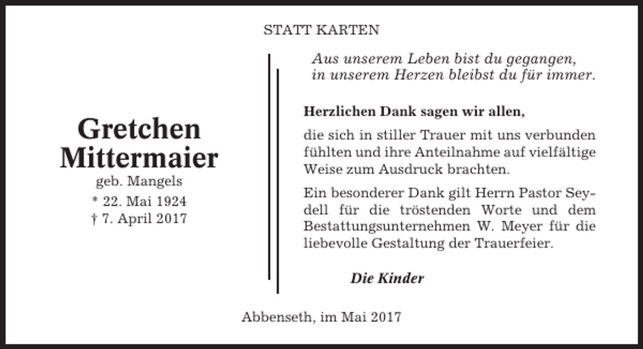 <p>STATT KARTEN</p><p>Aus unserem Leben bist du gegangen,<br />in unserem Herzen bleibst du für immer.</p><p>Gretchen<br />Mittermaier<br />geb. Mangels<br />* 22. Mai 1924<br />† 7. April 2017</p><p>Herzlichen Dank sagen wir allen,<br />die sich in stiller Trauer mit uns verbunden<br />fühlten und ihre Anteilnahme auf vielfältige<br />Weise zum Ausdruck brachten.<br />Ein besonderer Dank gilt Herrn Pastor Seydell für die tröstenden Worte und dem<br />Bestattungsunternehmen W. Meyer für die<br />liebevolle Gestaltung der Trauerfeier.<br />Die Kinder<br />Abbenseth, im Mai 2017</p>