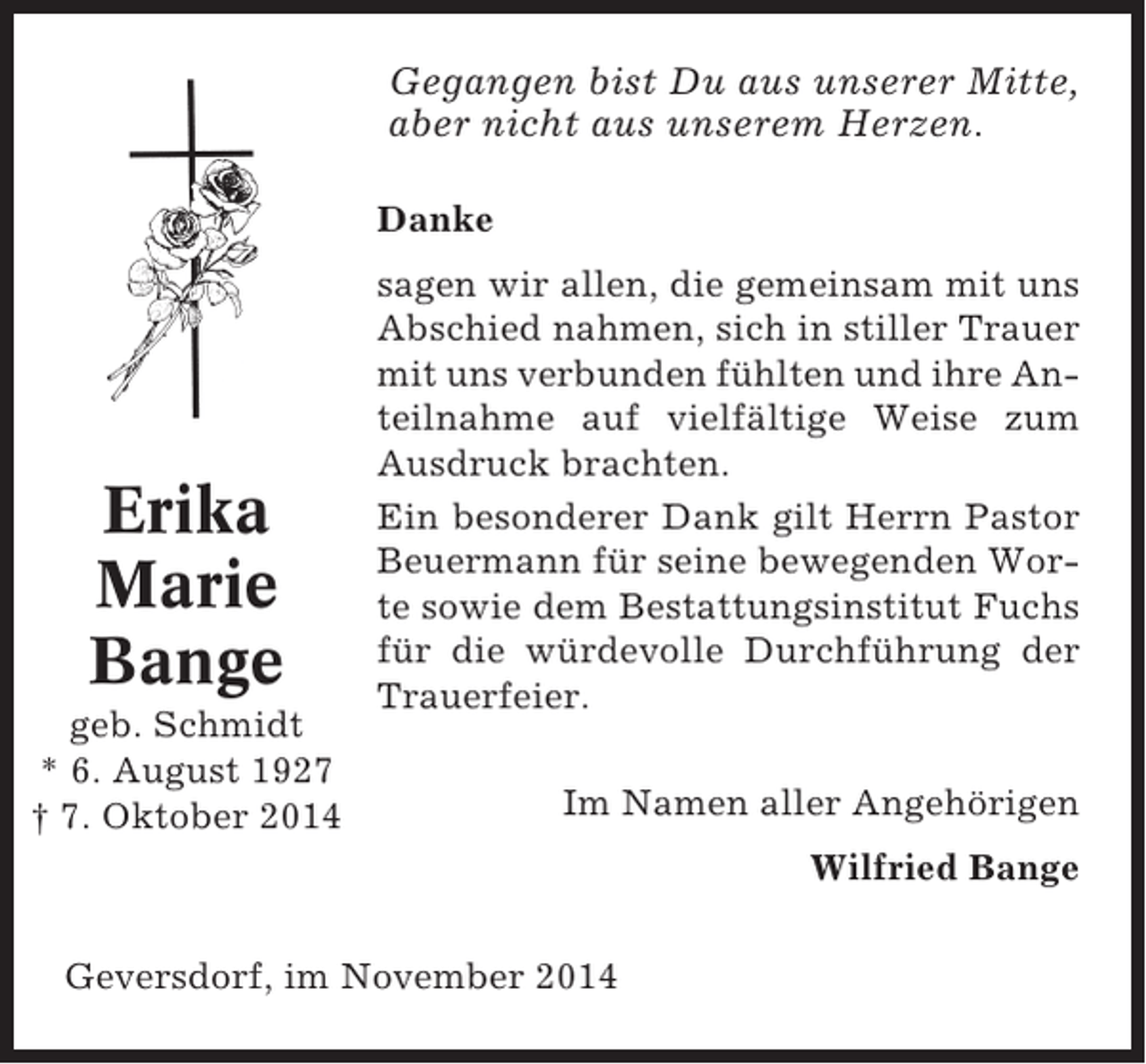 <p>Gegangen bist Du aus unserer Mitte,<br />aber nicht aus unserem Herzen.<br />Danke</p><p>Erika<br />Marie<br />Bange<br />geb. Schmidt<br />* 6. August 1927<br />† 7. Oktober 2014</p><p>sagen wir allen, die gemeinsam mit uns<br />Abschied nahmen, sich in stiller Trauer<br />mit uns verbunden fühlten und ihre Anteilnahme auf vielfältige Weise zum<br />Ausdruck brachten.<br />Ein besonderer Dank gilt Herrn Pastor<br />Beuermann für seine bewegenden Worte sowie dem Bestattungsinstitut Fuchs<br />für die würdevolle Durchführung der<br />Trauerfeier.<br />Im Namen aller Angehörigen<br />Wilfried Bange</p><p>Geversdorf, im November 2014</p>