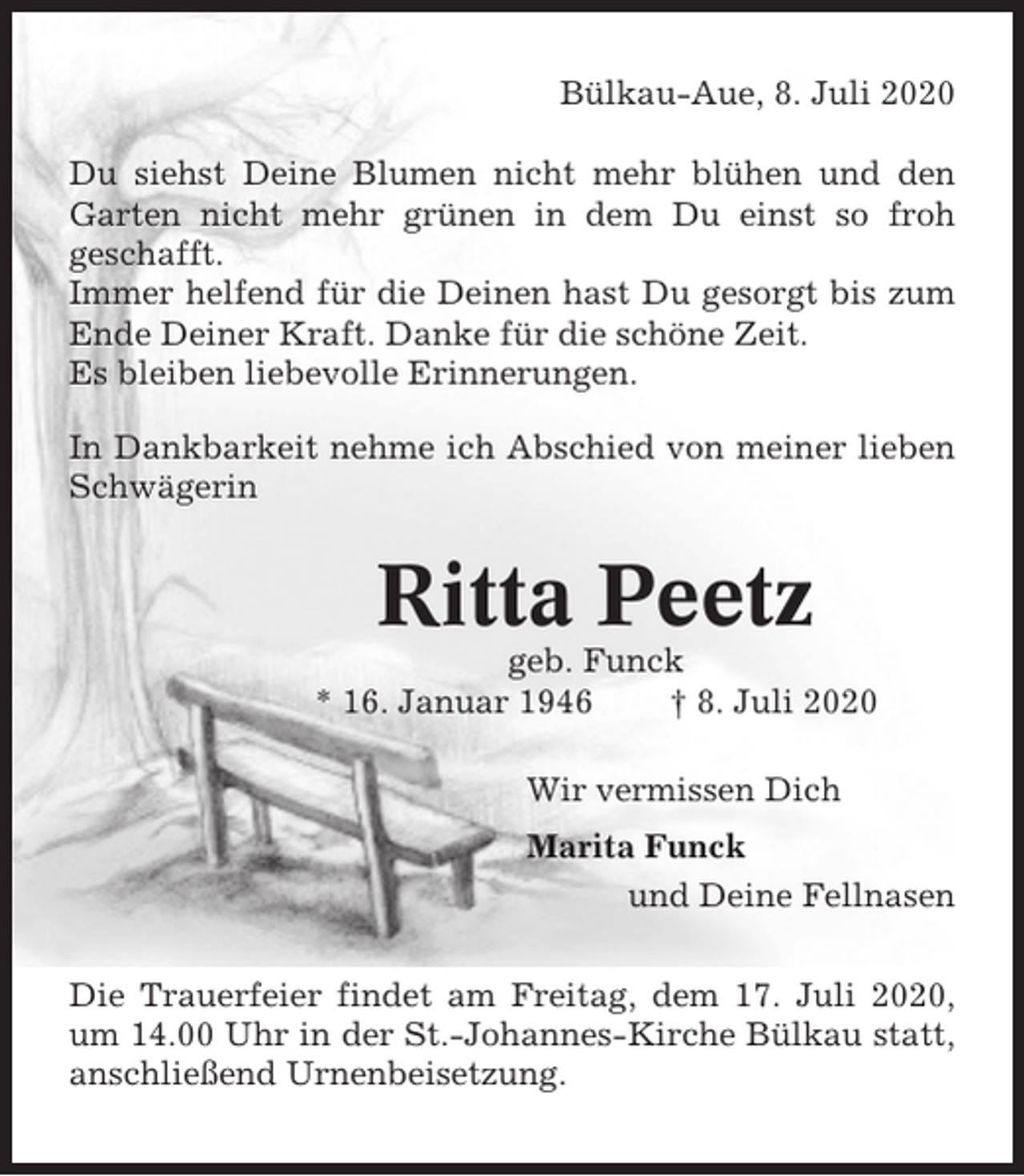 <p>Bülkau-Aue, 8. Juli 2020<br />Du siehst Deine Blumen nicht mehr blühen und den<br />Garten nicht mehr grünen in dem Du einst so froh<br />geschafft.<br />Immer helfend für die Deinen hast Du gesorgt bis zum<br />Ende Deiner Kraft. Danke für die schöne Zeit.<br />Es bleiben liebevolle Erinnerungen.<br />In Dankbarkeit nehme ich Abschied von meiner lieben<br />Schwägerin</p><p>Ritta Peetz<br />geb. Funck<br />* 16. Januar 1946<br />† 8. Juli 2020<br />Wir vermissen Dich<br />Marita Funck<br />und Deine Fellnasen<br />Die Trauerfeier findet am Freitag, dem 17. Juli 2020,<br />um 14.00 Uhr in der St.-Johannes-Kirche Bülkau statt,<br />anschließend Urnenbeisetzung.</p>