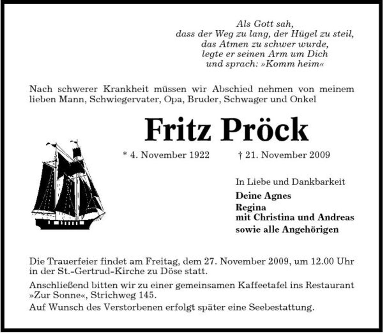 <p>Als Gott sah, dass der Weg zu lang, der Hügel zu steil, das Atmen zu schwer wurde, legte er seinen Arm um Dich und sprach: »Komm heim« Nach schwerer Krankheit müssen wir Abschied nehmen von meinem lieben Mann, Schwiegervater, Opa, Bruder, Schwager und Onkel</p><p>Fritz Pröck<br />* 4. November 1922 † 21. November 2009<br />In Liebe und Dankbarkeit</p><p>Deine Agnes Regina mit Christina und Andreas sowie alle Angehörigen Die Trauerfeier findet am Freitag, dem 27. November 2009, um 12.00 Uhr in der St.-Gertrud-Kirche zu Döse statt. Anschließend bitten wir zu einer gemeinsamen Kaffeetafel ins Restaurant »Zur Sonne«, Strichweg 145. Auf Wunsch des Verstorbenen erfolgt später eine Seebestattung.</p>